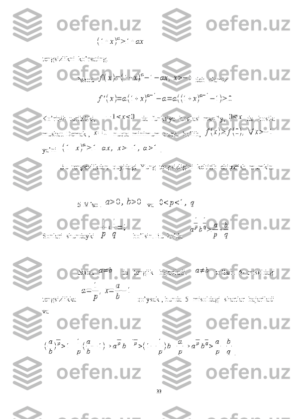 (1+	x)α≥	1+	αxtengsizlikni  ko’rsating.
Isbot.  	
f(x)=	(1+	x)α−	1−	αx	,x>−	1 deb  olamiz	
f'(x)=	α(1+	x)α−1−	α=	α((1+	x)α−1−	1)≥	0
Ko’rinib  turibdiki,  	
−	1<	x<0   da  funksiya  hosilasi  manfiy, 	0<	x  da   hosila
musbat. Demak , 	
x=	0   nuqta  minimum  nuqta  bo’lib, 	f(x)≥	f(0),∀	x>−	1
ya’ni  	
(1+	x)α≥	1+	αx	,	x>−	1	,	α	>	1 . 
Bu  tengsizlikdan  quyidagi  Yung  tengsizligini  keltirib  chiqarish  mumkin.
5-Misol . 	
a>	0	,	b>	0   va  	0<	p<	1	,	q
Sonlari  shundayki  	
1
p	
+	
1
q
=	1   bo’lsin. Bu  holda   	a
1
pb
1
q≥	a
p
+	b
q
Isbot.  	
a=	b     da     tenglik     bajariladi.    	a≠	b   bo’lsin.   6-   misoldagi
tengsizlikka  	
α=	
1
p	
,x=	
a
b	
−	1   qo’ysak , bunda  5- misoldagi  shartlar  bajariladi
va 	
(a
b	
)
1
p>1+	1
p	
(a
b	
−	1)⇒	a	
1
pb
1−	1
p>(1−	1
p	
)b+	α
p	
⇒	a
1
pb
1
q>	a
p	
+	b
q
.
33 