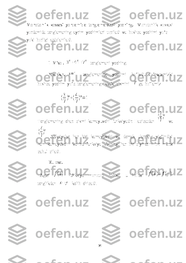 Monotonlik  xossasi  yordamida  tenglamalarni   yeching. Monotonlik  xossasi
yordamida  tenglamaning  ayrim  yechimlari  topiladi  va  boshqa  yechimi  yo ’ q   
yoki  borligi  aniqlaniladi.
1-Misol.  3x+	4x=	7x   tenglamani  yeching.
Yechish.  	
x=	1     tenglamaning     yechimi     bo’ladi.   Ko’rsatamizki
boshqa  yechim  yo’q. tenglamaning  ikkala  qismini   	
7x  ga  bo’lamiz	
(3
7	
)x+(4
7	
)x=	1
.
Tenglamaning  chap  qismi  kamayuvchi  funksiyadir. Haqiqatdan  	
(3
7
)x   va	
(4
7
)x
    funksiyalar     har     biri     kamayuvchi     va     demak     ularning     yig’indisi
ham  kamayuvchi   va  bu  funksiya  o’zining  har  bir  qiymatini  bir  marta
qabul  qiladi.
Xulosa. 
  Agar    	
f(x)     funksiya     monoton     bo’lsa,     u     holda    	f(x)=	f(y)
tenglikdan  	
x=	y   kelib  chiqadi.
34 