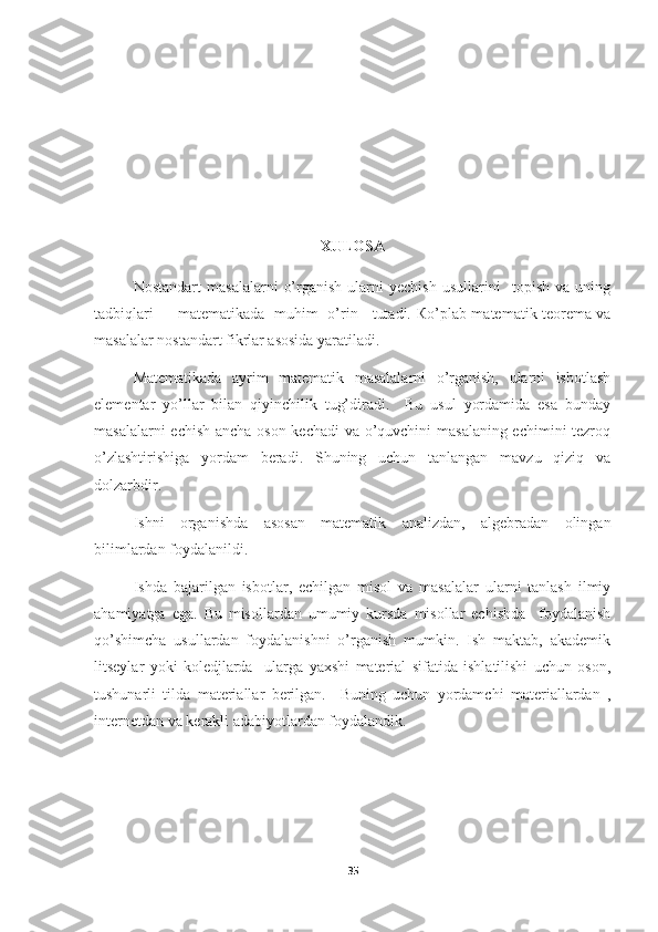 XULOSA
Nostandart   masalalarni   o’rganish   ularni   yechish   usullarini     topish   va   uning
tadbiqlari         matematikada   muhim   o’rin     tutadi.   К o’plab matematik teorema va
masalalar nostandart fikrlar asosida yaratiladi. 
Matematikada   ayrim   matematik   masalalarni   o’rganish,   ularni   isbotlash
elementar   yo’llar   bilan   qiyinchilik   tug’diradi.     Bu   usul   yordamida   esa   bunday
masalalarni echish ancha oson kechadi va o’quvchini masalaning echimini tezroq
o’zlashtirishiga   yordam   beradi.   Shuning   uchun   tanlangan   mavzu   qiziq   va
dolzarbdir.
Ishni   organishda   asosan   matematik   analizdan,   algebradan   olingan
bilimlardan foydalanildi. 
Ishda   bajarilgan   isbotlar,   echilgan   misol   va   masalalar   ularni   tanlash   ilmiy
ahamiyatga   ega.   Bu   misollardan   umumiy   kursda   misollar   echishda     foydalanish
qo’shimcha   usullardan   foydalanishni   o’rganish   mumkin.   Ish   maktab,   akademik
litseylar   yoki   koledjlarda     ularga   yaxshi   material   sifatida   ishlatilishi   uchun   oson,
tushunarli   tilda   materiallar   berilgan.     Buning   uchun   yordamchi   materiallardan   ,
internetdan va kerakli adabiyotlardan foydalandik.
35 