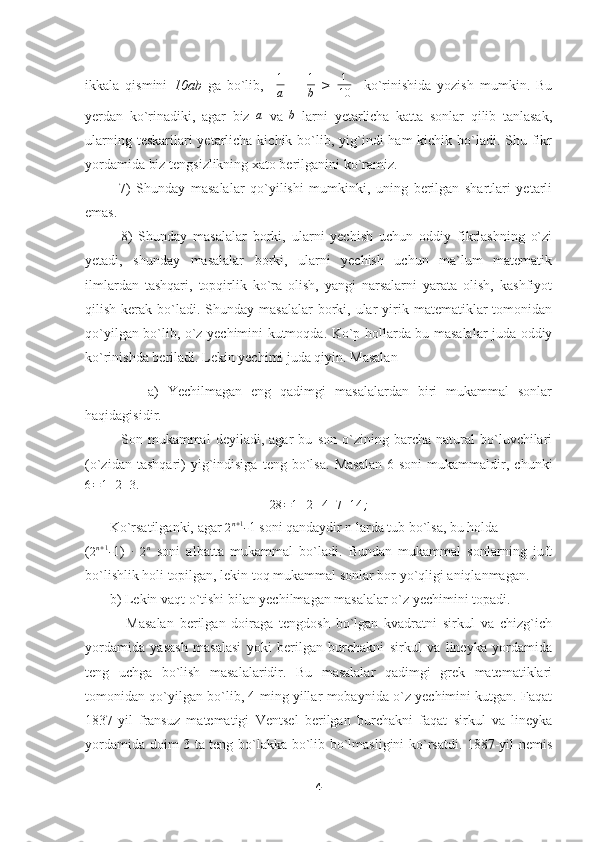 ikkala   qismini   10ab   ga   bo`lib,    1
a   +   1
b   >   1
10     ko`rinishida   yozish   mumkin.   Bu
yerdan   ko`rinadiki,   agar   biz  	
a   va   b
  larni   yetarlicha   katta   sonlar   qilib   tanlasak,
ularning teskarilari  yetarlicha kichik bo`lib, yig`indi  ham  kichik bo`ladi. Shu fikr
yordamida biz tengsizlikning xato berilganini ko`ramiz.
            7)   Shunday   masalalar   qo`yilishi   mumkinki,   uning   berilgan   shartlari   yetarli
emas.
            8)   Shunday   masalalar   borki,   ularni   yechish   uchun   oddiy   fikrlashning   o`zi
yetadi,   shunday   masalalar   borki,   ularni   yechish   uchun   ma`lum   matematik
ilmlardan   tashqari,   topqirlik   ko`ra   olish,   yangi   narsalarni   yarata   olish,   kashfiyot
qilish  kerak  bo`ladi.  Shunday  masalalar   borki,  ular   yirik  matematiklar   tomonidan
qo`yilgan bo`lib, o`z yechimini kutmoqda. Ko`p hollarda bu masalalar juda oddiy
ko`rinishda beriladi. Lekin yechimi juda qiyin. Masalan
              a)   Yechilmagan   eng   qadimgi   masalalardan   biri   mukammal   sonlar
haqidagisidir.
              Son   mukammal   deyiladi,   agar   bu   son   o`zining   barcha   natural   bo`luvchilari
(o`zidan   tashqari)   yig`indisiga   teng   bo`lsa.   Masalan   6  soni   mukammaldir,  chunki	
6=1+2+3.
28 = 1 + 2 + 4 + 7 + 14 ;
       Ko`rsatilganki, agar 	
2n+1 - 1 soni qandaydir n larda tub bo`lsa, bu holda
(
2 n + 1
- 1)  	
∙  
2 n
  soni   albatta   mukammal   bo`ladi.   Bundan   mukammal   sonlarning   juft
bo`lishlik holi topilgan, lekin toq mukammal sonlar bor yo`qligi aniqlanmagan.
       b) Lekin vaqt o`tishi bilan yechilmagan masalalar o`z yechimini topadi.
              Masalan   berilgan   doiraga   tengdosh   bo`lgan   kvadratni   sirkul   va   chizg`ich
yordamida   yasash   masalasi   yoki   berilgan   burchakni   sirkul   va   lineyka   yordamida
teng   uchga   bo`lish   masalalaridir.   Bu   masalalar   qadimgi   grek   matematiklari
tomonidan qo`yilgan bo`lib, 4 ming yillar mobaynida o`z yechimini kutgan. Faqat
1837-yil   fransuz   matematigi   Ventsel   berilgan   burchakni   faqat   sirkul   va   lineyka
yordamida doim 3 ta teng bo`lakka bo`lib bo`lmasligini ko`rsatdi. 1887-yil nemis
4 