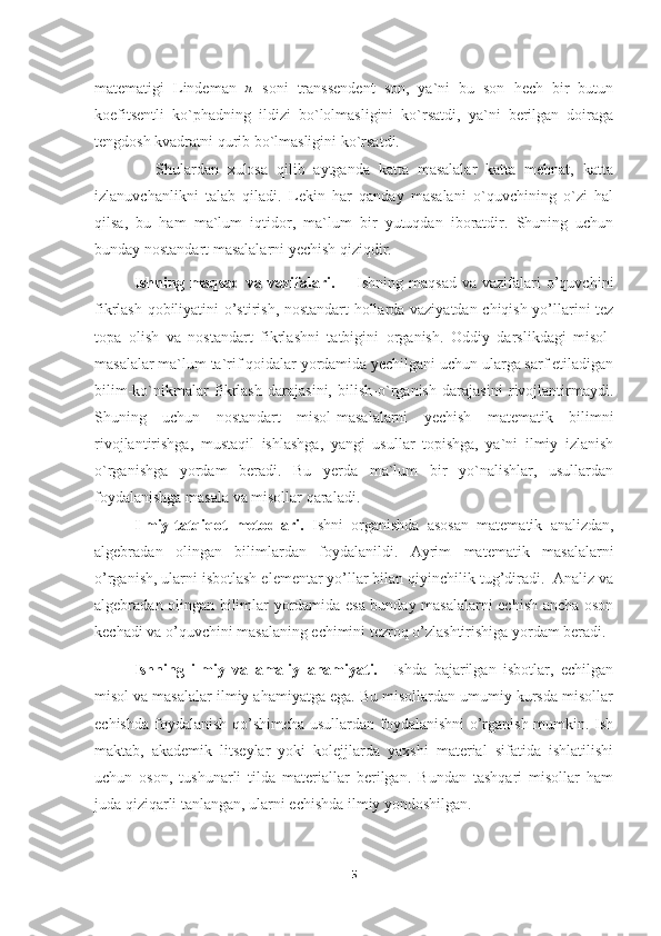 matematigi   Lindeman  π   soni   transsendent   son,   ya`ni   bu   son   hech   bir   butun
koefitsentli   ko`phadning   ildizi   bo`lolmasligini   ko`rsatdi,   ya`ni   berilgan   doiraga
tengdosh kvadratni qurib bo`lmasligini ko`rsatdi.
              Shulardan   xulosa   qilib   aytganda   katta   masalalar   katta   mehnat,   katta
izlanuvchanlikni   talab   qiladi.   Lekin   har   qanday   masalani   o`quvchining   o`zi   hal
qilsa,   bu   ham   ma`lum   iqtidor,   ma`lum   bir   yutuqdan   iboratdir.   Shuning   uchun
bunday nostandart masalalarni yechish qiziqdir.
Ishning  maqsad  va vazifalari.         Ishning maqsad   va vazifalari  o’quvchini
fikrlash qobiliyatini o’stirish, nostandart hollarda vaziyatdan chiqish yo’llarini tez
topa   olish   va   nostandart   fikrlashni   tatbigini   organish.   Oddiy   darslikdagi   misol-
masalalar ma`lum ta`rif qoidalar yordamida yechilgani uchun ularga sarf etiladigan
bilim-ko`nikmalar   fikrlash   darajasini,   bilish-o`rganish   darajasini   rivojlantirmaydi.
Shuning   uchun   nostandart   misol-masalalarni   yechish   matematik   bilimni
rivojlantirishga,   mustaqil   ishlashga,   yangi   usullar   topishga,   ya`ni   ilmiy   izlanish
o`rganishga   yordam   beradi.   Bu   yerda   ma`lum   bir   yo`nalishlar,   usullardan
foydalanishga masala va misollar qaraladi.
Ilmiy-tatqiqot   metodlari.   Ishni   organishda   asosan   matematik   analizdan,
algebradan   olingan   bilimlardan   foydalanildi.   Ayrim   matematik   masalalarni
o’rganish, ularni isbotlash elementar yo’llar bilan qiyinchilik tug’diradi.  Analiz va
algebradan olingan bilimlar yordamida esa bunday masalalarni echish ancha oson
kechadi va o’quvchini masalaning echimini tezroq o’zlashtirishiga yordam beradi.
Ishning   ilmiy   va   amaliy   ahamiyati.     Ishda   bajarilgan   isbotlar,   echilgan
misol va masalalar ilmiy ahamiyatga ega. Bu misollardan umumiy kursda misollar
echishda foydalanish qo’shimcha usullardan foydalanishni  o’rganish mumkin. Ish
maktab,   akademik   litseylar   yoki   kolejjlarda   yaxshi   material   sifatida   ishlatilishi
uchun   oson,   tushunarli   tilda   materiallar   berilgan.   Bundan   tashqari   misollar   ham
juda qiziqarli tanlangan, ularni echishda ilmiy yondoshilgan. 
5 