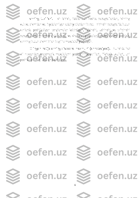 Ishning   tuzilishi.     Ish   kirish,   ikkita   bob   beshta   paragraflardan,   ishning
xulosa qismidan va foydalanilgan adabiyotlardan iborat.  Birinchi paragrafda butun
sonlarda   yechiladigan   tenglamalar   keltirilgan,   ikkinchi,   uchinchi   va   to’rtinchi
paragraflarda   mos   ravishda   shartli   va   shartsiz   ayniyatlar,   tengsizliklarni   yechish,
sonning butun qismi bilan bog`liq masalalar yechilgan.
  Olingan   natijalarning   qisqacha   mazmuni   (annotasiyasi).     Bu   ishda   har
xil   nostandart   matematik   masalalarni   yechishning   yo`llari,   fikrlash   usullari,   uni
yechish yo`llari-usullari keltirilgan.
6 