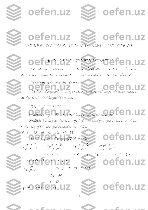 I  BOB.  MATEMATIKA KURSIDA NOSTANDART TENGLAMALAR.
1 §. Butun sonlarda yechiladigan tenglamalar
Biz   ushbu   mavzuda   bir   nechta   o‘zgaruvchili   chiziqli   bo‘lmagan
tenglamalarni butun sonlarda yechishning ba’zi bir usullarini ko‘rsatib o‘tamiz: 
 1) Ko‘paytuvchilarga ajratish metodi;
  2)   Ikki   o‘zgaruvchili   tenglamalarni   bitta   noma’lumga   nisbatan   kvadrat
tenglama ko‘rinishida yechish metodi; 
3) Qoldiqli bo‘lish metodi;
          1 – misol.  x2  - 
y 2
 = 93  tenglamani butun musbat sonlarda yeching.
         Yechish.   Bunday tenglamalarni yechishning asosiy g`oyasi, natural sonni tub
sonlarga yoyish nazariyasiga asoslanganligidir.
x 2
 - 
y 2
 = 93    	
⟹     (x - y)(x + y) = 93
Bu hol quyidgi hollarga yoyilishi  mumkin:
1) 	
{ x − y = 1
x + y = 93            2) 	{ x − y = 93
x + y = 1            3) 	{ x − y = 3
x + y = 31             4) 	{ x − y = 31
x + y = 3
Butun   musbat   sonlarda       x   –   y   <   x   +   y     bo`lgani   uchun   faqat     1)   va     3)
holdagi sistemalarni yechish yetarlidir.
+ 	
{ x − y = 1
x + y = 93                       47 – y = 1    	⟹     y = 46
                                  2x = 94
                                 x = 47        
  ya`ni       x = 47,  y = 46,
7 