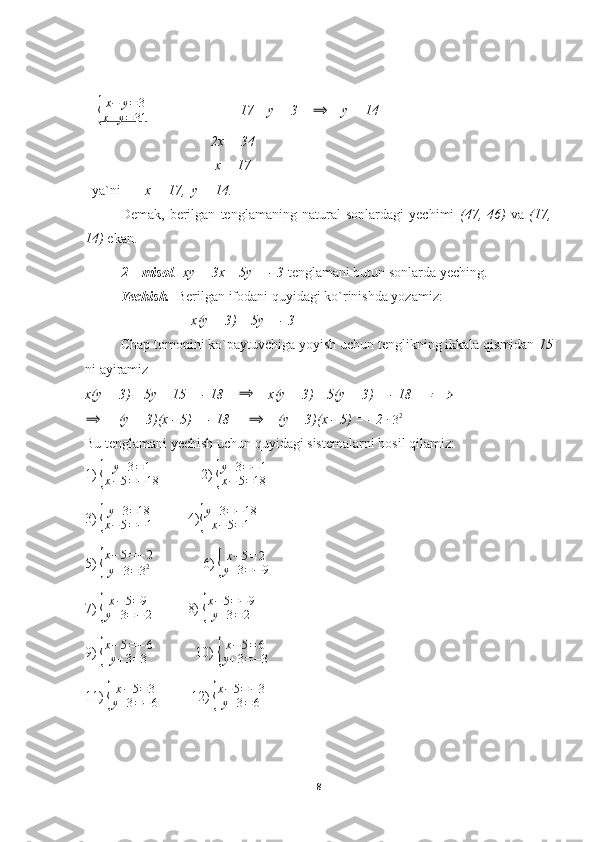 + { x − y = 3
x + y = 31                    17 – y = 3    	⟹     y = 14
                                    2x = 34
                                     x = 17
  ya`ni        x = 17,  y = 14.
Demak,   berilgan   tenglamaning   natural   sonlardagi   yechimi   (47,   46)   va   (17,
14)  ekan.
2 – misol .   xy + 3x – 5y = - 3  tenglamani butun sonlarda yeching.
Yechish.   Berilgan ifodani quyidagi ko`rinishda yozamiz:
x(y + 3) – 5y = - 3
Chap tomonini ko`paytuvchiga yoyish uchun tenglikning ikkala qismidan  15
ni ayiramiz
x(y + 3) – 5y – 15 = - 18    	
⟹     x(y + 3) – 5(y + 3) = - 18     	⟹	
⟹
     (y + 3)(x - 5) = - 18     	⟹     (y + 3)(x - 5) = - 2 	∙  
3 2
Bu tenglamani yechish uchun quyidagi sistemalarni hosil qilamiz:
1) 	
{	
y+3=1	
x−5=−18             2) 	{
y+3=−1	
x−	5=18
3) 	
{
y+3=18	
x−5=−1           4)	{
y+3=−18	
x−5=1
5) 	
{
x−5=−2	
y+3=32                6) 	{
x−5=2	
y+3=−9
7) 	
{
x−5=9	
y+3=−	2           8) 	{
x−5=−9	
y+3=2
9) 	
{
x−5=−6	
y+3=3             10) 	{
x−5=6	
y+3=−3
11) 	
{
x−5=3	
y+3=−6          12) 	{
x−5=−3	
y+3=6
8 