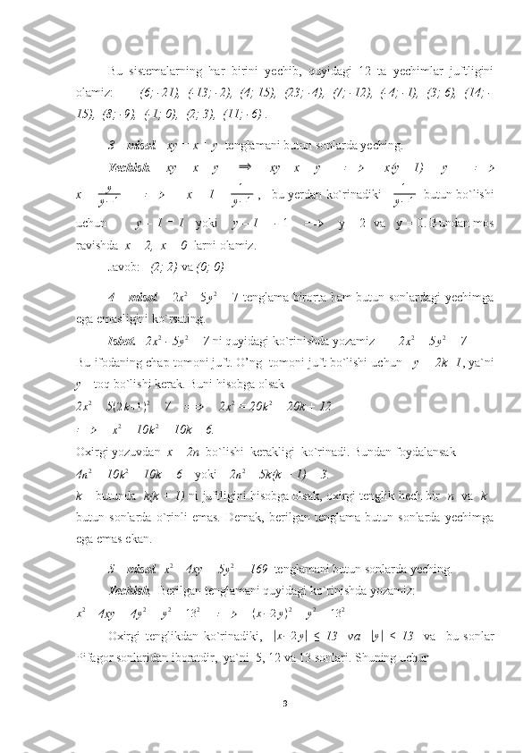 Bu   sistemalarning   har   birini   yechib,   quyidagi   12   ta   yechimlar   juftligini
olamiz:         (6; -21),  (-13; -2),  (4; 15),  (23; -4),  (7; -12),  (-4; -1),  (3; 6),  (14; -
15),  (8; -9),  (-1; 0),  (2; 3),  (11; -6)  .
3 – misol .   xy = x + y   tenglamani butun sonlarda yeching.
Yechish .       xy = x + y     ⟹      xy – x = y       	⟹       x(y – 1) =  y        	⟹
x =   y
y − 1          	
⟹          x = 1 +   1
y − 1  ,    bu yerdan ko`rinadiki      1
y − 1    butun bo`lishi
uchun          y – 1 = 1     yoki      y – 1 = -   1      ⟹      y = 2  va   y = 0. Bundan mos
ravishda   x = 2,  x = 0   larni olamiz.
Javob:    (2; 2)  va  (0; 0)
4 – misol .      2	
x2   - 5	y2   = 7 tenglama birorta ham butun sonlardagi yechimga
ega emasligini ko`rsating.
Isbot.     2	
x2  - 5	y2  = 7  ni quyidagi ko`rinishda yozamiz     2	x2  = 5	y2  + 7
Bu ifodaning chap tomoni juft. O’ng  tomoni juft bo`lishi uchun     y = 2k+1 , ya`ni
y  – toq bo`lishi kerak. Buni hisobga olsak
2 x 2
 = 5	
(2k+1)2  + 7    	⟹      2	x2  = 20 k 2
 + 20k + 12	
⟹
     	x2  = 10	k2  + 10k + 6.
Oxirgi yozuvdan   x = 2n   bo`lishi  kerakligi  ko`rinadi. Bundan foydalansak
4	
n2  = 10	k2  + 10k + 6     yoki     2	n2  = 5k(k + 1) + 3.
k  – butunda    k(k + 1)  ni juftligini hisobga olsak, oxirgi tenglik hech bir    n    va    k  -
butun   sonlarda   o`rinli   emas.   Demak,   berilgan   tenglama   butun   sonlarda   yechimga
ega emas ekan.
  5 – misol .  	
x2  – 4xy + 5	y2  = 169   tenglamani butun sonlarda yeching.
Yechish .   Berilgan tenglamani quyidagi ko`rinishda yozamiz:
x 2
 – 4xy + 4 y 2
 +  y 2
 =  13 2
     	
⟹      	(x−2y)2  +  y 2
 =  13 2
Oxirgi   tenglikdan   ko`rinadiki,    	
| x − 2 y	|
  ≤   13     va    	| y	|
  ≤   13     va     bu   sonlar
Pifagor sonlaridan iboratdir,  ya`ni  5, 12 va 13 sonlari. Shuning uchun
9 