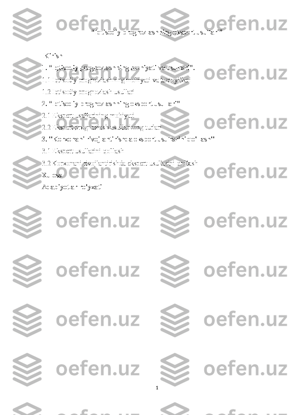 “Iqtisodiy prognozlashning ekspert usullari”
 
  Kirish
1. “Iqtisodiy prognozlashning mohiyati va usullari”.
1.1 Iqtisodiy	 prognozlashning	 mohiyati	 va	 tamoyillari
1.2	
 Iqtisodiy	 prognozlash	 usullari
2. “Iqtisodiy prognozlashning ekspert usullari”
2.1	
 Ekspert	 usullarining	 mohiyati
2.2	
 Ekspert	 prognozlash	 usullarining	 turlari
3. "Korxonani rivojlantirishda ekspert usullarini qo'llash"
3.1	
 Ekspert	 usullarini	 qo'llash
3.2	
 Korxonani	 rivojlantirishda	 ekspert	 usullarini	 qo'llash
Xulosa
Adabiyotlar ro'yxati
 
 
1 