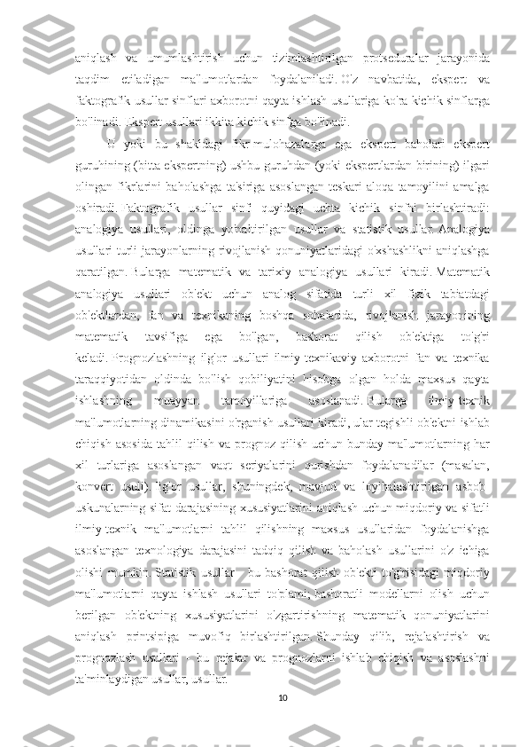 aniqlash va	 umumlashtirish	 uchun	 tizimlashtirilgan	 protseduralar	 jarayonida
taqdim	
 etiladigan	 ma'lumotlardan	 foydalaniladi.   O'z	 navbatida,	 ekspert	 va
faktografik	
 usullar	 sinflari	 axborotni	 qayta	 ishlash	 usullariga	 ko'ra	 kichik	 sinflarga
bo'linadi.   Ekspert	
 usullari	 ikkita	 kichik	 sinfga	 bo'linadi.
U	
 yoki	 bu	 shakldagi	 fikr-mulohazalarga	 ega	 ekspert	 baholari	 ekspert
guruhining	
 (bitta	 ekspertning)	 ushbu	 guruhdan	 (yoki	 ekspertlardan	 birining)	 ilgari
olingan	
 fikrlarini	 baholashga	 ta'siriga	 asoslangan	 teskari	 aloqa	 tamoyilini	 amalga
oshiradi.   Faktografik	
 usullar	 sinfi	 quyidagi	 uchta	 kichik	 sinfni	 birlashtiradi:
analogiya	
 usullari,	 oldinga	 yo'naltirilgan	 usullar	 va	 statistik	 usullar.   Analogiya
usullari	
 turli	 jarayonlarning	 rivojlanish	 qonuniyatlaridagi	 o'xshashlikni	 aniqlashga
qaratilgan.   Bularga	
 matematik	 va	 tarixiy	 analogiya	 usullari	 kiradi.   Matematik
analogiya	
 usullari	 ob'ekt	 uchun	 analog	 sifatida	 turli	 xil	 fizik	 tabiatdagi
ob'ektlardan,	
 fan	 va	 texnikaning	 boshqa	 sohalarida,	 rivojlanish	 jarayonining
matematik	
 	tavsifiga	 	ega	 	bo'lgan,	 	bashorat	 	qilish	 	ob'ektiga	 	to'g'ri
keladi.   Prognozlashning	
 ilg'or	 usullari	 ilmiy-texnikaviy	 axborotni	 fan	 va	 texnika
taraqqiyotidan	
 oldinda	 bo'lish	 qobiliyatini	 hisobga	 olgan	 holda	 maxsus	 qayta
ishlashning	
 	muayyan	 	tamoyillariga	 	asoslanadi.   Bularga	 	ilmiy-texnik
ma'lumotlarning	
 dinamikasini	 o'rganish	 usullari	 kiradi,	 ular	 tegishli	 ob'ektni	 ishlab
chiqish	
 asosida	 tahlil	 qilish	 va	 prognoz	 qilish	 uchun	 bunday	 ma'lumotlarning	 har
xil	
 turlariga	 asoslangan	 vaqt	 seriyalarini	 qurishdan	 foydalanadilar	 (masalan,
konvert	
 usuli).   Ilg'or	 usullar,	 shuningdek,	 mavjud	 va	 loyihalashtirilgan	 asbob-
uskunalarning	
 sifat	 darajasining	 xususiyatlarini	 aniqlash	 uchun	 miqdoriy	 va	 sifatli
ilmiy-texnik	
 ma'lumotlarni	 tahlil	 qilishning	 maxsus	 usullaridan	 foydalanishga
asoslangan	
 texnologiya	 darajasini	 tadqiq	 qilish	 va	 baholash	 usullarini	 o'z	 ichiga
olishi	
 mumkin.   Statistik	 usullar	 - bu	 bashorat	 qilish	 ob'ekti	 to'g'risidagi	 miqdoriy
ma'lumotlarni	
 qayta	 ishlash	 usullari	 to'plami;   bashoratli	 modellarni	 olish	 uchun
berilgan	
 ob'ektning	 xususiyatlarini	 o'zgartirishning	 matematik	 qonuniyatlarini
aniqlash	
 printsipiga	 muvofiq	 birlashtirilgan.   Shunday	 qilib,	 rejalashtirish	 va
prognozlash	
 usullari	 - bu	 rejalar	 va	 prognozlarni	 ishlab	 chiqish	 va	 asoslashni
ta'minlaydigan	
 usullar,	 usullar.
10 