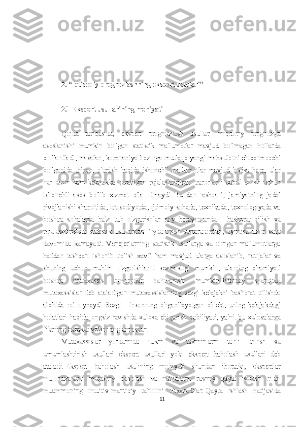  
 
2. “Iqtisodiy prognozlashning ekspert usullari”
 
2.1 Ekspert usullarining mohiyati
 
Qoida tariqasida,	 ekspert	 prognozlash	 usullari	 miqdoriy	 prognozga
asoslanishi	
 mumkin	 bo'lgan	 statistik	 ma'lumotlar	 mavjud	 bo'lmagan	 hollarda
qo'llaniladi,	
 masalan,	 kompaniya	 bozorga	 mutlaqo	 yangi	 mahsulotni	 chiqarmoqchi
bo'lganida.   Biroq,	
 o'tmish	 haqida	 ishonchli	 ma'lumotlar	 mavjud	 bo'lsa	 ham,	 ular
har	
 doim	 ham	 kelajakka	 qaratilgan	 rejalashtirilgan	 qarorlarni	 qabul	 qilish	 uchun
ishonchli	
 asos	 bo'lib	 xizmat	 qila	 olmaydi.   Bundan	 tashqari,	 jamiyatning	 jadal
rivojlanishi	
 sharoitida,	 iqtisodiyotda,	 ijtimoiy	 sohada,	 texnikada,	 texnologiyada	 va
boshqa	
 sohalarda	 ba'zi	 tub	 o'zgarishlar	 ro'y	 berayotganda	 - bashorat	 qilish	 va
rejalashtirishda	
 statistik	 usullardan	 foydalanish	 samaradorligi;	 ayniqsa	 uzoq	 vaqt
davomida	
 kamayadi.   Menejerlarning	 statistik	 usullarga	 va	 olingan	 ma'lumotlarga
haddan	
 tashqari	 ishonib	 qolish	 xavfi	 ham	 mavjud.   ularga	 asoslanib,	 natijalar	 va
shuning	
 uchun	 muhim	 o'zgarishlarni	 sezmasligi	 mumkin,	 ularning	 ahamiyati
boshqa	
 	mutaxassis	 	tomonidan	 	baholanishi	 	mumkin.   Bunday	 	sharoitda
mutaxassislar	
 deb	 ataladigan	 mutaxassislarning	 sezgi	 kelajakni	 bashorat	 qilishda
alohida	
 rol	 o'ynaydi.   Sezgi	 - insonning	 o'rganilayotgan	 ob'ekt,	 uning	 kelajakdagi
holatlari	
 haqida	 ongsiz	 ravishda	 xulosa	 chiqarish	 qobiliyati,	 ya'ni.   bu	 xulosalarga
fikrning	
 harakat	 yo'lini	 anglamasdan.
Mutaxassislar	
 yordamida	 hukm	 va	 taxminlarni	 tahlil	 qilish	 va
umumlashtirish	
 usullari	 ekspert	 usullari	 yoki	 ekspert	 baholash	 usullari	 deb
ataladi.   Ekspert	
 baholash	 usulining	 mohiyati	 shundan	 iboratki,	 ekspertlar
mulohazalarni	
 miqdoriy	 baholash	 va	 natijalarni	 rasmiy	 qayta	 ishlash	 bilan
muammoning	
 intuitiv-mantiqiy	 tahlilini	 o'tkazadilar.   Qayta	 ishlash	 natijasida
11 