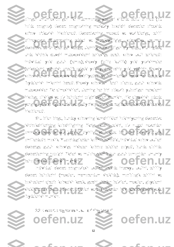 olingan umumlashtirilgan	 fikr	 muammoning	 yechimi	 sifatida	 qabul	 qilinadi	 (bu
holda	
 prognoz).   Ekspert	 prognozining	 markaziy	 bosqichi	 ekspertlar	 o‘rtasida
so‘rov	
 o‘tkazish	 hisoblanadi.   Ekspertizaning	 maqsad	 va	 vazifalariga,	 tahlil
qilinayotgan	
 muammoning	 tabiati	 va	 murakkabligiga,	 so'rov	 va	 umuman
ekspertiza	
 uchun	 ajratilgan	 vaqtga,	 ularning	 ruxsat	 etilgan	 qiymatiga,	 shuningdek,
unda	
 ishtirok	 etuvchi	 mutaxassislarni	 tanlashga	 qarab.	 so'rov	 usuli	 tanlanadi:
individual	
 yoki	 guruh	 (jamoa);   shaxsiy	 (to'liq	 kunlik)	 yoki	 yozishmalar
(anketalarni	
 yuborish	 orqali);   og'zaki	 yoki	 yozma;   ochiq	 yoki	 yashirin.   Shaxsiy
so'rov	
 har	 bir	 mutaxassisning	 qobiliyatlari	 va	 bilimlaridan	 maksimal	 darajada
foydalanish	
 imkonini	 beradi.   Shaxsiy	 so'rovdan	 farqli	 o'laroq,	 guruh	 so'rovida
mutaxassislar	
 fikr	 almashishlari,	 ularning	 har	 biri	 o'tkazib	 yuborilgan	 narsalarni
hisobga	
 olishlari	 va	 o'z	 baholarini	 to'g'rilashlari	 mumkin.   Fikr	 almashish	 odatda
yangi	
 g'oyalarni	 ilgari	 surish	 va	 ijodiy	 rivojlantirishda	 rag'batlantiruvchi	 boshlanish
hisoblanadi.
Shu	
 bilan	 birga,	 bunday	 so'rovning	 kamchiliklari	 hokimiyatning	 ekspertiza
ishtirokchilarining	
 ko'pchiligining	 fikriga	 kuchli	 ta'siri,	 o'z	 nuqtai	 nazaridan
ommaviy	
 ravishda	 voz	 kechish	 qiyinligi	 va	 boshqa	 bir	 qator	 psixofiziologik
omillardadir.	
 moslik.   Yuqoridagilardan	 ko'rinib	 turibdiki,	 individual	 so'rov	 usullari
ekspertga	
 guruh	 so'roviga	 nisbatan	 ko'proq	 talablar	 qo'yadi,	 bunda	 alohida
ekspertlarning	
 noto'g'ri	 fikrlari	 va	 mulohazalari	 butun	 guruh	 tomonidan	 umumiy
baho	
 berishda	 "tuzatish"	 mumkin.	 .
Individual	
 ekspert	 prognozlash	 usullari	 orasida	 intervyu	 usulini,	 tahliliy
ekspert	
 baholarini	 (masalan,	 memorandum	 shaklida),	 morfologik	 tahlilni	 va
boshqalarni	
 ajratib	 ko'rsatish	 kerak,	 garchi	 ulardan	 ba'zilari,	 masalan,	 g'oyalarni
shakllantirish	
 usuli.	 , ekspert	 baholari	 va	 boshqalardan	 ham	 jamoaviy	 versiyada
foydalanish	
 mumkin.
 
2.2 Ekspert prognozlash usullarining turlari
 
12 