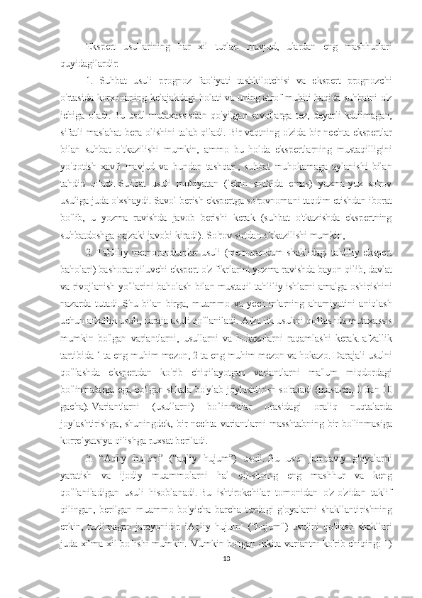 Ekspert usullarining	 har	 xil	 turlari	 mavjud,	 ulardan	 eng	 mashhurlari
quyidagilardir:
1.	
 Suhbat	 usuli	 prognoz	 faoliyati	 tashkilotchisi	 va	 ekspert	 prognozchi
o'rtasida	
 korxonaning	 kelajakdagi	 holati	 va	 uning	 atrof-muhiti	 haqida	 suhbatni	 o'z
ichiga	
 oladi.   Bu	 usul	 mutaxassisdan	 qo'yilgan	 savollarga	 tez,	 deyarli	 kutilmagan,
sifatli	
 maslahat	 bera	 olishini	 talab	 qiladi.   Bir	 vaqtning	 o'zida	 bir	 nechta	 ekspertlar
bilan	
 suhbat	 o'tkazilishi	 mumkin,	 ammo	 bu	 holda	 ekspertlarning	 mustaqilligini
yo'qotish	
 xavfi	 mavjud	 va	 bundan	 tashqari,	 suhbat	 muhokamaga	 aylanishi	 bilan
tahdid	
 qiladi.   Suhbat	 usuli	 mohiyatan	 (lekin	 shaklda	 emas)	 yuzma-yuz	 so'rov
usuliga	
 juda	 o'xshaydi.   Savol	 berish	 ekspertga	 so'rovnomani	 taqdim	 etishdan	 iborat
bo'lib,	
 u yozma	 ravishda	 javob	 berishi	 kerak	 (suhbat	 o'tkazishda	 ekspertning
suhbatdoshga	
 og'zaki	 javobi	 kiradi).   So'rov	 sirtdan	 o'tkazilishi	 mumkin,
2.	
 Tahliliy	 memorandumlar	 usuli	 (memorandum	 shaklidagi	 tahliliy	 ekspert
baholari)	
 bashorat	 qiluvchi	 ekspert	 o'z	 fikrlarini	 yozma	 ravishda	 bayon	 qilib,	 davlat
va	
 rivojlanish	 yo'llarini	 baholash	 bilan	 mustaqil	 tahliliy	 ishlarni	 amalga	 oshirishini
nazarda	
 tutadi.   Shu	 bilan	 birga,	 muammo	 va	 yechimlarning	 ahamiyatini	 aniqlash
uchun	
 afzallik	 usuli,	 daraja	 usuli	 qo'llaniladi.   Afzallik	 usulini	 qo'llashda	 mutaxassis
mumkin	
 bo'lgan	 variantlarni,	 usullarni	 va	 hokazolarni	 raqamlashi	 kerak.   afzallik
tartibida	
 1 ta	 eng	 muhim	 mezon,	 2 ta	 eng	 muhim	 mezon	 va	 hokazo.   Darajali	 usulni
qo'llashda	
 ekspertdan	 ko'rib	 chiqilayotgan	 variantlarni	 ma'lum	 miqdordagi
bo'linmalarga	
 ega	 bo'lgan	 shkala	 bo'ylab	 joylashtirish	 so'raladi	 (masalan,	 0 dan	 10
gacha).   Variantlarni	
 	(usullarni)	 	bo'linmalar	 	orasidagi	 	oraliq	 	nuqtalarda
joylashtirishga,	
 shuningdek,	 bir	 nechta	 variantlarni	 masshtabning	 bir	 bo'linmasiga
korrelyatsiya	
 qilishga	 ruxsat	 beriladi.
3.	
 “Aqliy	 hujum”	 (“aqliy	 hujum”)	 usuli.   Bu	 usul	 jamoaviy	 g'oyalarni
yaratish	
 va	 ijodiy	 muammolarni	 hal	 qilishning	 eng	 mashhur	 va	 keng
qo'llaniladigan	
 usuli	 hisoblanadi.   Bu	 ishtirokchilar	 tomonidan	 o'z-o'zidan	 taklif
qilingan,	
 berilgan	 muammo	 bo'yicha	 barcha	 turdagi	 g'oyalarni	 shakllantirishning
erkin,	
 tuzilmagan	 jarayonidir.   "Aqliy	 hujum"	 ("hujum")	 usulini	 qo'llash	 shakllari
juda	
 xilma-xil	 bo'lishi	 mumkin.   Mumkin	 bo'lgan	 ikkita	 variantni	 ko'rib	 chiqing:	 1)
13 