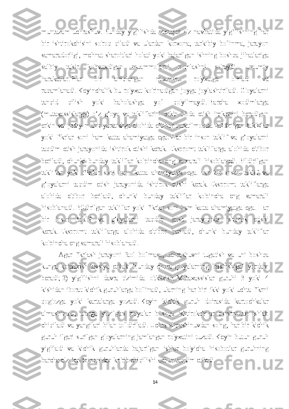 muntazam uchrashuv.   Bunday	 yig'ilishda	 menejer	 o'z	 navbatida	 yig'ilishning	 har
bir	
 ishtirokchisini	 so'roq	 qiladi	 va	 ulardan	 korxona,	 tarkibiy	 bo'linma,	 jarayon
samaradorligi,	
 mehnat	 sharoitlari	 holati	 yoki	 bajarilgan	 ishning	 boshqa	 jihatlariga
salbiy	
 	ta'sir	 	ko'rsatadigan	 	muammolarni	 	nomlashni	 	so'raydi.	 	umumiy
harakatlar.   Har	
 	bir	 	aniqlangan	 	muammo	 	ro'yxatga	 	olinadi	 	va
raqamlanadi.   Keyinchalik	
 bu	 ro'yxat	 ko'rinadigan	 joyga	 joylashtiriladi.   G'oyalarni
tanqid	
 	qilish	 	yoki	 	baholashga	 	yo'l	 	qo'yilmaydi.   Barcha	 	xodimlarga
(mutaxassislarga)	
 o‘z	 g‘oya	 va	 takliflarini	 erkin	 ifoda	 etish	 imkonini	 beradigan
erkin	
 va	 ijodiy	 muhit	 yaratishga	 alohida	 e’tibor	 qaratilmoqda.   Bildirilgan	 takliflar
yoki	
 fikrlar	 soni	 ham	 katta	 ahamiyatga	 ega.   Har	 bir	 inson	 taklif	 va	 g‘oyalarni
taqdim	
 etish	 jarayonida	 ishtirok	 etishi	 kerak.   Ekspromt	 takliflarga	 alohida	 e'tibor
beriladi,	
 chunki	 bunday	 takliflar	 ko'pincha	 eng	 samarali	 hisoblanadi.   Bildirilgan
takliflar	
 yoki	 fikrlar	 soni	 ham	 katta	 ahamiyatga	 ega.   Har	 bir	 inson	 taklif	 va
g‘oyalarni	
 taqdim	 etish	 jarayonida	 ishtirok	 etishi	 kerak.   Ekspromt	 takliflarga
alohida	
 e'tibor	 beriladi,	 chunki	 bunday	 takliflar	 ko'pincha	 eng	 samarali
hisoblanadi.   Bildirilgan	
 takliflar	 yoki	 fikrlar	 soni	 ham	 katta	 ahamiyatga	 ega.   Har
bir	
 inson	 taklif	 va	 g‘oyalarni	 taqdim	 etish	 jarayonida	 ishtirok	 etishi
kerak.   Ekspromt	
 takliflarga	 alohida	 e'tibor	 beriladi,	 chunki	 bunday	 takliflar
ko'pincha	
 eng	 samarali	 hisoblanadi.
Agar	
 fikrlash	 jarayoni	 faol	 bo'lmasa,	 uchrashuvni	 tugatish	 va	 uni	 boshqa
kunga	
 ko'chirish	 tavsiya	 etiladi.   Bunday	 chora	 g'oyalarning	 "pishishiga"	 yordam
beradi;   2)	
 yig'ilishni	 davra	 tizimida	 o'tkazish.   Mutaxassislar	 guruhi	 3 yoki	 4
kishidan	
 iborat	 kichik	 guruhlarga	 bo'linadi,	 ularning	 har	 biri	 ikki	 yoki	 uchta	 fikrni
qog'ozga	
 yoki	 kartalarga	 yozadi.   Keyin	 kichik	 guruh	 doirasida	 kartochkalar
almashinadi,	
 ularga	 yozilgan	 g'oyalar	 boshqa	 ishtirokchilar	 tomonidan	 ishlab
chiqiladi	
 va	 yangilari	 bilan	 to'ldiriladi.   Uchta	 almashinuvdan	 so'ng,	 har	 bir	 kichik
guruh	
 ilgari	 surilgan	 g'oyalarning	 jamlangan	 ro'yxatini	 tuzadi.   Keyin	 butun	 guruh
yig'iladi	
 va	 kichik	 guruhlarda	 bajarilgan	 ishlar	 bo'yicha	 hisobotlar	 guruhning
barcha	
 a'zolari	 tomonidan	 ko'rib	 chiqilishi	 uchun	 taqdim	 etiladi.
14 