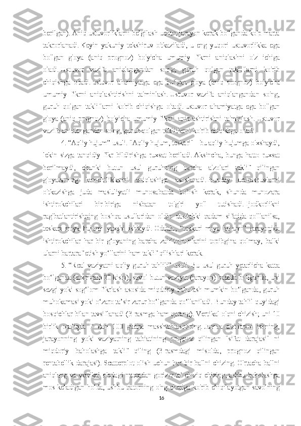 berilgan).   Aniq ustuvorliklarni	 belgilash	 uchun	 jarayon	 kerak	 bo'lganda	 ko'p	 marta
takrorlanadi.   Keyin	
 yakuniy	 tekshiruv	 o'tkaziladi,	 u eng	 yuqori	 ustuvorlikka	 ega
bo'lgan	
 g'oya	 (aniq	 prognoz)	 bo'yicha	 umumiy	 fikrni	 aniqlashni	 o'z	 ichiga
oladi.   Ustuvor	
 vazifa	 aniqlangandan	 so'ng,	 guruh	 qolgan	 takliflarni	 ko'rib
chiqishga	
 o'tadi.   ustuvor	 ahamiyatga	 ega	 bo'lgan	 g'oya	 (aniq	 prognoz)	 bo'yicha
umumiy	
 fikrni	 aniqlashtirishni	 ta'minlash.   Ustuvor	 vazifa	 aniqlangandan	 so'ng,
guruh	
 qolgan	 takliflarni	 ko'rib	 chiqishga	 o'tadi.   ustuvor	 ahamiyatga	 ega	 bo'lgan
g'oya	
 (aniq	 prognoz)	 bo'yicha	 umumiy	 fikrni	 aniqlashtirishni	 ta'minlash.   Ustuvor
vazifa	
 aniqlangandan	 so'ng,	 guruh	 qolgan	 takliflarni	 ko'rib	 chiqishga	 o'tadi.
4.	
 “Aqliy	 hujum”	 usuli.   "Aqliy	 hujum,	 teskari"	 - bu	 aqliy	 hujumga	 o'xshaydi,
lekin	
 sizga	 tanqidiy	 fikr	 bildirishga	 ruxsat	 beriladi.   Aksincha,	 bunga	 hatto	 ruxsat
berilmaydi,	
 chunki	 butun	 usul	 guruhning	 barcha	 a'zolari	 taklif	 qilingan
g'oyalarning	
 kamchiliklarini	 aniqlashiga	 asoslanadi.   Bunday	 uchrashuvlarni
o'tkazishga	
 juda	 mas'uliyatli	 munosabatda	 bo'lish	 kerak,	 shunda	 munozara
ishtirokchilari	
 	bir-biriga	 	nisbatan	 	to'g'ri	 	yo'l	 	tutishadi.   Ijodkorlikni
rag'batlantirishning	
 boshqa	 usullaridan	 oldin	 dastlabki	 qadam	 sifatida	 qo'llanilsa,
teskari	
 miya	 hujumi	 yaxshi	 ishlaydi.   Odatda,	 “teskari	 miya	 hujumi”	 jarayonida
ishtirokchilar	
 har	 bir	 g‘oyaning	 barcha	 zaif	 tomonlarini	 topibgina	 qolmay,	 balki
ularni	
 bartaraf	 etish	 yo‘llarini	 ham	 taklif	 qilishlari	 kerak.
5.	
 “Real	 vaziyatni	 aqliy	 guruh	 tahlili”	 usuli.   Bu	 usul	 guruh	 yetarlicha	 katta
bo‘lganda	
 (taxminan	 20	 kishi),	 savol	 butun	 vaziyat	 (jarayon)	 haqida	 bo‘lganda,	 uni
sezgi	
 yoki	 sog‘lom	 fikrlash	 asosida	 miqdoriy	 baholash	 mumkin	 bo‘lganda,	 guruh
muhokamasi	
 yoki	 o‘zaro	 ta’sir	 zarur	 bo‘lganda	 qo‘llaniladi.   Bunday	 tahlil	 quyidagi
bosqichlar	
 bilan	 tavsiflanadi	 (3-rasmga	 ham	 qarang).   Vertikal	 o'qni	 chizish;   uni	 10
birlik	
 oraliqda	 0 dan	 100	 gacha	 masshtablashtiring.   Jamoa	 a'zolarini	 ishning,
jarayonning	
 yoki	 vaziyatning	 tabiatining	 prognoz	 qilingan	 "sifat	 darajasi"	 ni
miqdoriy	
 baholashga	 taklif	 qiling	 (3-rasmdagi	 misolda,	 prognoz	 qilingan
rentabellik	
 darajasi).   Scatterplot	 olish	 uchun	 har	 bir	 ballni	 chizing.   O'rtacha	 ballni
aniqlang	
 va	 vertikal	 o'qdagi	 nuqtadan	 gorizontal	 chiziq	 chizing,   ushbu	 baholashga
mos	
 keladigan	 holda,	 ushbu	 qatorning	 o'ng	 chetiga	 ko'rib	 chiqilayotgan	 savolning
16 