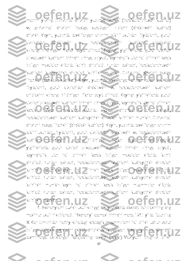 matnini yozing.   Gorizontal	 chiziqni	 yuqoriga	 "surish"	 (harakatlantiruvchi	 kuchlar)
va	
 gorizontal	 chiziqni	 "pastga	 suradigan"	 o'qlarni	 (cheklovchi	 kuchlar)
chizish.   Keyin,	
 yuqorida	 tavsiflangan	 anonim	 taklif	 usulidan	 foydalanib,	 guruh
a'zolaridan	
 	cheklovchi	 	va	 	harakatlantiruvchi	 	kuchlarni	 	aniqlashni
so'rang.   Bildirilgan	
 fikrlar	 qayd	 qilinadi.   Keyingi	 yig'ilishlarda	 guruh	 a'zolari
to'xtatuvchi	
 kuchlarni	 birinchi	 o'ringa	 qo'yadi,	 keyinchalik	 ular	 hal	 qilinishi	 kerak
bo'lgan	
 masalalar	 sifatida	 ko'rib	 chiqiladi.   Bundan	 tashqari,	 harakatlantiruvchi
kuchlarni	
 kuchaytirish	 choralari	 ko'rilishi	 mumkin.   Gorizontal	 chiziqni	 pastga
"itarish"	
 (cheklash	 kuchlari).   Keyin,	 yuqorida	 tavsiflangan	 anonim	 taklif	 usulidan
foydalanib,	
 guruh	 a'zolaridan	 cheklovchi	 va	 harakatlantiruvchi	 kuchlarni
aniqlashni	
 so'rang.   Bildirilgan	 fikrlar	 qayd	 qilinadi.   Keyingi	 yig'ilishlarda	 guruh
a'zolari	
 to'xtatuvchi	 kuchlarni	 birinchi	 o'ringa	 qo'yadi,	 keyinchalik	 ular	 hal	 qilinishi
kerak	
 	bo'lgan	 	masalalar	 	sifatida	 	ko'rib	 	chiqiladi.   Bundan	 	tashqari,
harakatlantiruvchi	
 kuchlarni	 kuchaytirish	 choralari	 ko'rilishi	 mumkin.   Gorizontal
chiziqni	
 pastga	 "itarish"	 (cheklash	 kuchlari).   Keyin,	 yuqorida	 tavsiflangan	 anonim
taklif	
 usulidan	 foydalanib,	 guruh	 a'zolaridan	 cheklovchi	 va	 harakatlantiruvchi
kuchlarni	
 	aniqlashni	 	so'rang.   Bildirilgan	 	fikrlar	 	qayd	 	qilinadi.   Keyingi
yig'ilishlarda	
 guruh	 a'zolari	 to'xtatuvchi	 kuchlarni	 birinchi	 o'ringa	 qo'yadi,
keyinchalik	
 ular	 hal	 qilinishi	 kerak	 bo'lgan	 masalalar	 sifatida	 ko'rib
chiqiladi.   Bundan	
 tashqari,	 harakatlantiruvchi	 kuchlarni	 kuchaytirish	 choralari
ko'rilishi	
 mumkin.   keyin	 hal	 qilinishi	 kerak	 bo'lgan	 muammolar	 sifatida
ko'riladi.   Bundan	
 tashqari,	 harakatlantiruvchi	 kuchlarni	 kuchaytirish	 choralari
ko'rilishi	
 mumkin.   keyin	 hal	 qilinishi	 kerak	 bo'lgan	 muammolar	 sifatida
ko'riladi.   Bundan	
 tashqari,	 harakatlantiruvchi	 kuchlarni	 kuchaytirish	 choralari
ko'rilishi	
 mumkin.
6.
 Ssenariylarni	 tuzish	 usuli	 so'nggi	 o'n	 yilliklarda	 ekspert	 baholashning	 eng
mashhur	
 usuli	 hisoblanadi.   "Ssenariy"	 atamasi	 birinchi	 marta	 1960	 yilda	 futurolog
X.Kan	
 tomonidan	 harbiy	 sohadagi	 strategik	 muammolarni	 hal	 qilish	 uchun	 zarur
bo'lgan	
 kelajak	 rasmlarini	 ishlab	 chiqishda	 ishlatilgan.   Stsenariy	 - bu	 ishonchli
taxminlarga	
 asoslangan	 kelajakning	 tavsifi	 (rasmi).   Vaziyatni	 prognoz	 qilish
17 