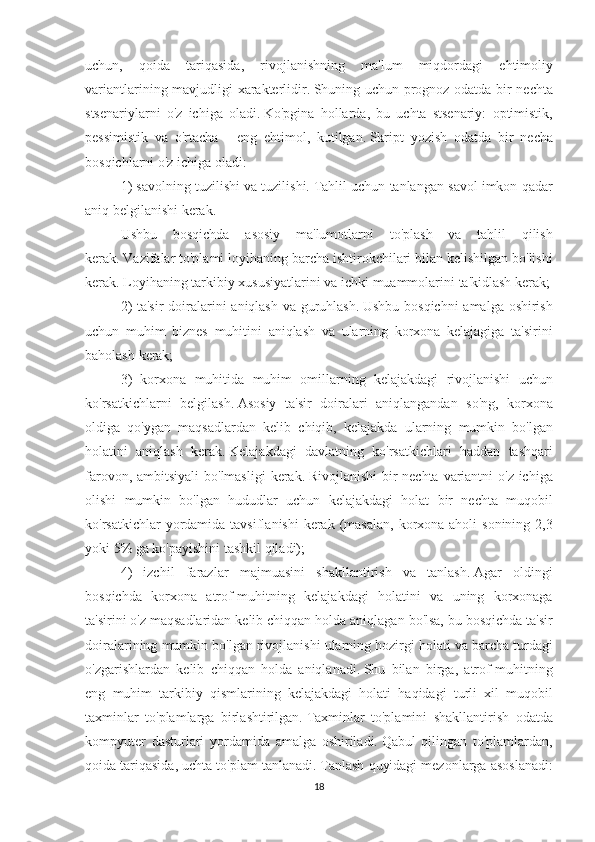 uchun, qoida	 tariqasida,	 rivojlanishning	 ma'lum	 miqdordagi	 ehtimoliy
variantlarining	
 mavjudligi	 xarakterlidir.   Shuning	 uchun	 prognoz	 odatda	 bir	 nechta
stsenariylarni	
 o'z	 ichiga	 oladi.   Ko'pgina	 hollarda,	 bu	 uchta	 stsenariy:	 optimistik,
pessimistik	
 va	 o'rtacha	 - eng	 ehtimol,	 kutilgan.   Skript	 yozish	 odatda	 bir	 necha
bosqichlarni	
 o'z	 ichiga	 oladi:
1)	
 savolning	 tuzilishi	 va	 tuzilishi.   Tahlil	 uchun	 tanlangan	 savol	 imkon	 qadar
aniq	
 belgilanishi	 kerak.
Ushbu	
 bosqichda	 asosiy	 ma'lumotlarni	 to'plash	 va	 tahlil	 qilish
kerak.   Vazifalar	
 to'plami	 loyihaning	 barcha	 ishtirokchilari	 bilan	 kelishilgan	 bo'lishi
kerak.   Loyihaning	
 tarkibiy	 xususiyatlarini	 va	 ichki	 muammolarini	 ta'kidlash	 kerak;
2)	
 ta'sir	 doiralarini	 aniqlash	 va	 guruhlash.   Ushbu	 bosqichni	 amalga	 oshirish
uchun	
 muhim	 biznes	 muhitini	 aniqlash	 va	 ularning	 korxona	 kelajagiga	 ta'sirini
baholash	
 kerak;
3)
 korxona	 muhitida	 muhim	 omillarning	 kelajakdagi	 rivojlanishi	 uchun
ko'rsatkichlarni	
 belgilash.   Asosiy	 ta'sir	 doiralari	 aniqlangandan	 so'ng,	 korxona
oldiga	
 qo'ygan	 maqsadlardan	 kelib	 chiqib,	 kelajakda	 ularning	 mumkin	 bo'lgan
holatini	
 aniqlash	 kerak.   Kelajakdagi	 davlatning	 ko'rsatkichlari	 haddan	 tashqari
farovon,	
 ambitsiyali	 bo'lmasligi	 kerak.   Rivojlanishi	 bir	 nechta	 variantni	 o'z	 ichiga
olishi	
 mumkin	 bo'lgan	 hududlar	 uchun	 kelajakdagi	 holat	 bir	 nechta	 muqobil
ko'rsatkichlar	
 yordamida	 tavsiflanishi	 kerak	 (masalan,	 korxona	 aholi	 sonining	 2,3
yoki	
 5%	 ga	 ko'payishini	 tashkil	 qiladi);
4)	
 izchil	 farazlar	 majmuasini	 shakllantirish	 va	 tanlash.   Agar	 oldingi
bosqichda	
 korxona	 atrof-muhitning	 kelajakdagi	 holatini	 va	 uning	 korxonaga
ta'sirini	
 o'z	 maqsadlaridan	 kelib	 chiqqan	 holda	 aniqlagan	 bo'lsa,	 bu	 bosqichda	 ta'sir
doiralarining	
 mumkin	 bo'lgan	 rivojlanishi	 ularning	 hozirgi	 holati	 va	 barcha	 turdagi
o'zgarishlardan	
 kelib	 chiqqan	 holda	 aniqlanadi.   Shu	 bilan	 birga,	 atrof-muhitning
eng	
 muhim	 tarkibiy	 qismlarining	 kelajakdagi	 holati	 haqidagi	 turli	 xil	 muqobil
taxminlar	
 to'plamlarga	 birlashtirilgan.   Taxminlar	 to'plamini	 shakllantirish	 odatda
kompyuter	
 dasturlari	 yordamida	 amalga	 oshiriladi.   Qabul	 qilingan	 to'plamlardan,
qoida	
 tariqasida,	 uchta	 to'plam	 tanlanadi.   Tanlash	 quyidagi	 mezonlarga	 asoslanadi:
18 