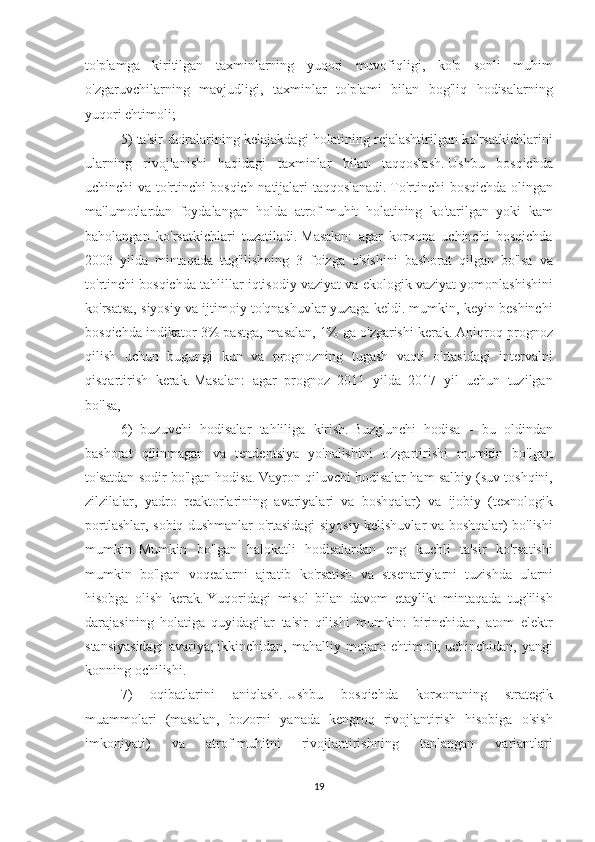 to'plamga kiritilgan	 taxminlarning	 yuqori	 muvofiqligi,	 ko'p	 sonli	 muhim
o'zgaruvchilarning	
 mavjudligi,	 taxminlar	 to'plami	 bilan	 bog'liq	 hodisalarning
yuqori	
 ehtimoli;   iqtisodiy	 prognozlash	 bo'yicha	 ekspert	 savdosi
5)	
 ta'sir	 doiralarining	 kelajakdagi	 holatining	 rejalashtirilgan	 ko'rsatkichlarini
ularning	
 rivojlanishi	 haqidagi	 taxminlar	 bilan	 taqqoslash.   Ushbu	 bosqichda
uchinchi	
 va	 to'rtinchi	 bosqich	 natijalari	 taqqoslanadi.   To'rtinchi	 bosqichda	 olingan
ma'lumotlardan	
 foydalangan	 holda	 atrof-muhit	 holatining	 ko'tarilgan	 yoki	 kam
baholangan	
 ko'rsatkichlari	 tuzatiladi.   Masalan:	 agar	 korxona	 uchinchi	 bosqichda
2003	
 yilda	 mintaqada	 tug'ilishning	 3 foizga	 o'sishini	 bashorat	 qilgan	 bo'lsa	 va
to'rtinchi	
 bosqichda	 tahlillar	 iqtisodiy	 vaziyat	 va	 ekologik	 vaziyat	 yomonlashishini
ko'rsatsa,	
 siyosiy	 va	 ijtimoiy	 to'qnashuvlar	 yuzaga	 keldi.	 mumkin,	 keyin	 beshinchi
bosqichda	
 indikator	 3%	 pastga,	 masalan,	 1%	 ga	 o'zgarishi	 kerak.   Aniqroq	 prognoz
qilish	
 uchun	 bugungi	 kun	 va	 prognozning	 tugash	 vaqti	 o'rtasidagi	 intervalni
qisqartirish	
 kerak.   Masalan:	 agar	 prognoz	 2011	 yilda	 2017	 yil	 uchun	 tuzilgan
bo'lsa,
6)	
 buzuvchi	 hodisalar	 tahliliga	 kirish.   Buzg'unchi	 hodisa	 - bu	 oldindan
bashorat	
 qilinmagan	 va	 tendentsiya	 yo'nalishini	 o'zgartirishi	 mumkin	 bo'lgan
to'satdan	
 sodir	 bo'lgan	 hodisa.   Vayron	 qiluvchi	 hodisalar	 ham	 salbiy	 (suv	 toshqini,
zilzilalar,	
 yadro	 reaktorlarining	 avariyalari	 va	 boshqalar)	 va	 ijobiy	 (texnologik
portlashlar,	
 sobiq	 dushmanlar	 o'rtasidagi	 siyosiy	 kelishuvlar	 va	 boshqalar)	 bo'lishi
mumkin.   Mumkin	
 bo'lgan	 halokatli	 hodisalardan	 eng	 kuchli	 ta'sir	 ko'rsatishi
mumkin	
 bo'lgan	 voqealarni	 ajratib	 ko'rsatish	 va	 stsenariylarni	 tuzishda	 ularni
hisobga	
 olish	 kerak.   Yuqoridagi	 misol	 bilan	 davom	 etaylik:	 mintaqada	 tug'ilish
darajasining	
 holatiga	 quyidagilar	 ta'sir	 qilishi	 mumkin:	 birinchidan,	 atom	 elektr
stansiyasidagi	
 avariya;   ikkinchidan,	 mahalliy	 mojaro	 ehtimoli;   uchinchidan,	 yangi
konning	
 ochilishi.
7)
 	oqibatlarini	 	aniqlash.   Ushbu	 	bosqichda	 	korxonaning	 	strategik
muammolari	
 (masalan,	 bozorni	 yanada	 kengroq	 rivojlantirish	 hisobiga	 o'sish
imkoniyati)	
 	va	 	atrof-muhitni	 	rivojlantirishning	 	tanlangan	 	variantlari
19 