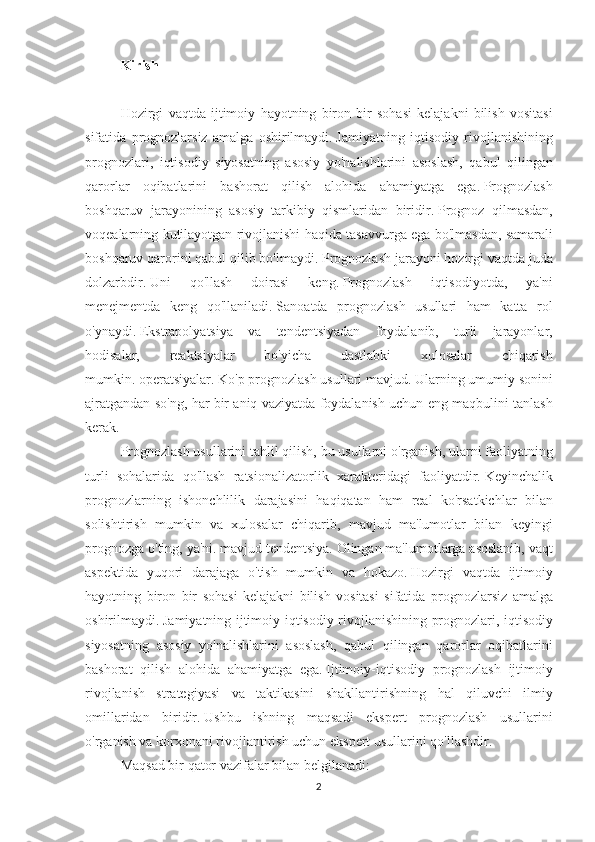 Kirish
 
Hozirgi vaqtda	 ijtimoiy	 hayotning	 biron	 bir	 sohasi	 kelajakni	 bilish	 vositasi
sifatida	
 prognozlarsiz	 amalga	 oshirilmaydi.   Jamiyatning	 iqtisodiy	 rivojlanishining
prognozlari,	
 iqtisodiy	 siyosatning	 asosiy	 yo'nalishlarini	 asoslash,	 qabul	 qilingan
qarorlar	
 oqibatlarini	 bashorat	 qilish	 alohida	 ahamiyatga	 ega.   Prognozlash
boshqaruv	
 jarayonining	 asosiy	 tarkibiy	 qismlaridan	 biridir.   Prognoz	 qilmasdan,
voqealarning	
 kutilayotgan	 rivojlanishi	 haqida	 tasavvurga	 ega	 bo'lmasdan,	 samarali
boshqaruv	
 qarorini	 qabul	 qilib	 bo'lmaydi.   Prognozlash	 jarayoni	 hozirgi	 vaqtda	 juda
dolzarbdir.   Uni	
 	qo'llash	 	doirasi	 	keng.   Prognozlash	 	iqtisodiyotda,	 	ya'ni
menejmentda	
 keng	 qo'llaniladi.   Sanoatda	 prognozlash	 usullari	 ham	 katta	 rol
o'ynaydi.   Ekstrapolyatsiya	
 va	 tendentsiyadan	 foydalanib,	 turli	 jarayonlar,
hodisalar,	
 	reaktsiyalar	 	bo'yicha	 	dastlabki	 	xulosalar	 	chiqarish
mumkin.   operatsiyalar.   Ko'p	
 prognozlash	 usullari	 mavjud.   Ularning	 umumiy	 sonini
ajratgandan	
 so'ng,	 har	 bir	 aniq	 vaziyatda	 foydalanish	 uchun	 eng	 maqbulini	 tanlash
kerak.
Prognozlash	
 usullarini	 tahlil	 qilish,	 bu	 usullarni	 o'rganish,	 ularni	 faoliyatning
turli	
 sohalarida	 qo'llash	 ratsionalizatorlik	 xarakteridagi	 faoliyatdir.   Keyinchalik
prognozlarning	
 ishonchlilik	 darajasini	 haqiqatan	 ham	 real	 ko'rsatkichlar	 bilan
solishtirish	
 mumkin	 va	 xulosalar	 chiqarib,	 mavjud	 ma'lumotlar	 bilan	 keyingi
prognozga	
 o'ting,	 ya'ni.   mavjud	 tendentsiya.   Olingan	 ma'lumotlarga	 asoslanib,	 vaqt
aspektida	
 yuqori	 darajaga	 o'tish	 mumkin	 va	 hokazo.   Hozirgi	 vaqtda	 ijtimoiy
hayotning	
 biron	 bir	 sohasi	 kelajakni	 bilish	 vositasi	 sifatida	 prognozlarsiz	 amalga
oshirilmaydi.   Jamiyatning	
 ijtimoiy-iqtisodiy	 rivojlanishining	 prognozlari,	 iqtisodiy
siyosatning	
 asosiy	 yo'nalishlarini	 asoslash,	 qabul	 qilingan	 qarorlar	 oqibatlarini
bashorat	
 qilish	 alohida	 ahamiyatga	 ega.   Ijtimoiy-iqtisodiy	 prognozlash	 ijtimoiy
rivojlanish	
 strategiyasi	 va	 taktikasini	 shakllantirishning	 hal	 qiluvchi	 ilmiy
omillaridan	
 biridir.   Ushbu	 ishning	 maqsadi	 ekspert	 prognozlash	 usullarini
o'rganish	
 va	 korxonani	 rivojlantirish	 uchun	 ekspert	 usullarini	 qo'llashdir.
Maqsad	
 bir	 qator	 vazifalar	 bilan	 belgilanadi:
2 