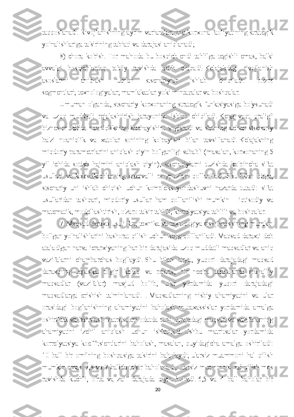 taqqoslanadi.   Rivojlanishning ayrim	 variantlarining	 korxona	 faoliyatining	 strategik
yo'nalishlariga	
 ta'sirining	 tabiati	 va	 darajasi	 aniqlanadi;
8)	
 chora	 ko'rish.   Tor	 ma'noda	 bu	 bosqich	 endi	 tahlilga	 tegishli	 emas,	 balki
avvalgi	
 bosqichlardan	 tabiiy	 ravishda	 kelib	 chiqadi.   Kelajakdagi	 rivojlanish
asoslarini	
 	aniqlash	 	uchun	 	stsenariylar	 	ishlab	 	chiqiladi:	 	bozor
segmentlari;   texnologiyalar;   mamlakatlar	
 yoki	 mintaqalar	 va	 boshqalar.
Umuman	
 olganda,	 stsenariy	 korxonaning	 strategik	 funktsiyasiga	 bo'ysunadi
va	
 uzoq	 muddatli	 rejalashtirish	 jarayonida	 ishlab	 chiqiladi.   Keng	 vaqt	 oralig'i
biznes	
 muhitida	 noaniqlikning	 kuchayishini	 anglatadi	 va	 shuning	 uchun	 stsenariy
ba'zi	
 noaniqlik	 va	 xatolar	 sonining	 ko'payishi	 bilan	 tavsiflanadi.   Kelajakning
miqdoriy	
 parametrlarini	 aniqlash	 qiyin	 bo'lganligi	 sababli	 (masalan,	 korxonaning	 5
yil	
 ichida	 sotish	 hajmini	 aniqlash	 qiyin),	 stsenariylarni	 tuzishda	 ko'pincha	 sifat
usullari	
 va	 ko'rsatkichlarning	 intervalli	 prognozlari	 qo'llaniladi.   Shu	 bilan	 birga,
stsenariy	
 uni	 ishlab	 chiqish	 uchun	 kompleks	 yondashuvni	 nazarda	 tutadi:	 sifat
usullaridan	
 tashqari,	 miqdoriy	 usullar	 ham	 qo'llanilishi	 mumkin	 - iqtisodiy	 va
matematik,	
 modellashtirish,	 o'zaro	 ta'sir	 tahlili,	 korrelyatsiya	 tahlili	 va	 boshqalar.
7.	
 Maqsad	 daraxti	 usuli	 fan,	 texnika	 va	 texnologiya	 rivojlanishining	 mumkin
bo'lgan	
 yo'nalishlarini	 bashorat	 qilish	 uchun	 keng	 qo'llaniladi.   Maqsad	 daraxti	 deb
ataladigan	
 narsa	 ierarxiyaning	 har	 bir	 darajasida	 uzoq	 muddatli	 maqsadlar	 va	 aniq
vazifalarni	
 chambarchas	 bog'laydi.   Shu	 bilan	 birga,	 yuqori	 darajadagi	 maqsad
daraxtning	
 tepasiga	 to'g'ri	 keladi	 va	 pastda,	 bir	 necha	 darajalarda	 mahalliy
maqsadlar	
 (vazifalar)	 mavjud	 bo'lib,	 ular	 yordamida	 yuqori	 darajadagi
maqsadlarga	
 erishish	 ta'minlanadi.	 .   Maqsadlarning	 nisbiy	 ahamiyatini	 va	 ular
orasidagi	
 bog'lanishning	 ahamiyatini	 baholash	 mutaxassislar	 yordamida	 amalga
oshiriladi	
 va	 baholash	 matritsalari	 odatda	 turli	 darajadagi	 maqsad	 va	 vazifalarning
ahamiyatini	
 izchil	 aniqlash	 uchun	 ishlatiladi.   Ushbu	 matritsalar	 yordamida
korrelyatsiya	
 koeffitsientlarini	 baholash,	 masalan,	 quyidagicha	 amalga	 oshiriladi:
10	
 ball	 bir	 omilning	 boshqasiga	 ta'sirini	 baholaydi;   ularsiz	 muammoni	 hal	 qilish
mumkin	
 emas.   9,8	 va	 7 ballda	 ta'sir	 baholanadi,	 ularsiz	 muammoni	 hal	 qilish	 mos
ravishda	
 kuchli,	 o'rta	 va	 zaif	 darajada	 qiyin	 bo'ladi.   6,5	 va	 4 ball	 baholar	 bir
20 