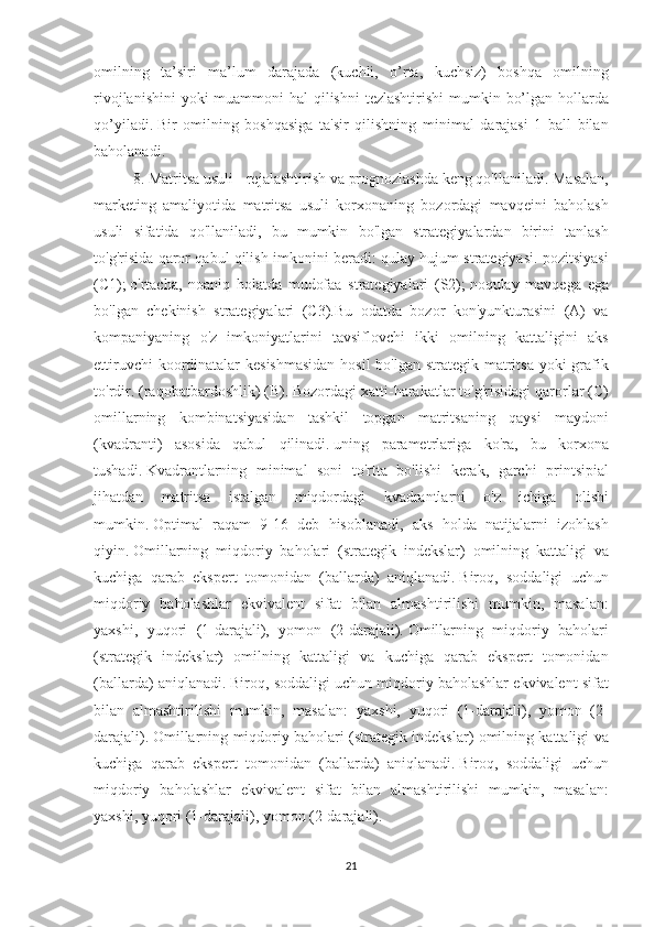 omilning ta’siri	 ma’lum	 darajada	 (kuchli,	 o’rta,	 kuchsiz)	 boshqa	 omilning
rivojlanishini	
 yoki	 muammoni	 hal	 qilishni	 tezlashtirishi	 mumkin	 bo’lgan	 hollarda
qo’yiladi.   Bir	
 omilning	 boshqasiga	 ta'sir	 qilishning	 minimal	 darajasi	 1 ball	 bilan
baholanadi.
8.	
 Matritsa	 usuli	 - rejalashtirish	 va	 prognozlashda	 keng	 qo'llaniladi.   Masalan,
marketing	
 amaliyotida	 matritsa	 usuli	 korxonaning	 bozordagi	 mavqeini	 baholash
usuli	
 sifatida	 qo'llaniladi,	 bu	 mumkin	 bo'lgan	 strategiyalardan	 birini	 tanlash
to'g'risida	
 qaror	 qabul	 qilish	 imkonini	 beradi:	 qulay	 hujum	 strategiyasi.	 pozitsiyasi
(C1);   o'rtacha,	
 noaniq	 holatda	 mudofaa	 strategiyalari	 (S2);   noqulay	 mavqega	 ega
bo'lgan	
 chekinish	 strategiyalari	 (C3).Bu	 odatda	 bozor	 kon'yunkturasini	 (A)	 va
kompaniyaning	
 o'z	 imkoniyatlarini	 tavsiflovchi	 ikki	 omilning	 kattaligini	 aks
ettiruvchi	
 koordinatalar	 kesishmasidan	 hosil	 bo'lgan	 strategik	 matritsa	 yoki	 grafik
to'rdir.	
 (raqobatbardoshlik)	 (B).   Bozordagi	 xatti-harakatlar	 to'g'risidagi	 qarorlar	 (C)
omillarning	
 kombinatsiyasidan	 tashkil	 topgan	 matritsaning	 qaysi	 maydoni
(kvadranti)	
 asosida	 qabul	 qilinadi.   uning	 parametrlariga	 ko'ra,	 bu	 korxona
tushadi.   Kvadrantlarning	
 minimal	 soni	 to'rtta	 bo'lishi	 kerak,	 garchi	 printsipial
jihatdan	
 matritsa	 istalgan	 miqdordagi	 kvadrantlarni	 o'z	 ichiga	 olishi
mumkin.   Optimal	
 raqam	 9-16	 deb	 hisoblanadi,	 aks	 holda	 natijalarni	 izohlash
qiyin.   Omillarning	
 miqdoriy	 baholari	 (strategik	 indekslar)	 omilning	 kattaligi	 va
kuchiga	
 qarab	 ekspert	 tomonidan	 (ballarda)	 aniqlanadi.   Biroq,	 soddaligi	 uchun
miqdoriy	
 baholashlar	 ekvivalent	 sifat	 bilan	 almashtirilishi	 mumkin,	 masalan:
yaxshi,	
 yuqori	 (1-darajali),	 yomon	 (2-darajali).   Omillarning	 miqdoriy	 baholari
(strategik	
 indekslar)	 omilning	 kattaligi	 va	 kuchiga	 qarab	 ekspert	 tomonidan
(ballarda)	
 aniqlanadi.   Biroq,	 soddaligi	 uchun	 miqdoriy	 baholashlar	 ekvivalent	 sifat
bilan	
 almashtirilishi	 mumkin,	 masalan:	 yaxshi,	 yuqori	 (1-darajali),	 yomon	 (2-
darajali).   Omillarning	
 miqdoriy	 baholari	 (strategik	 indekslar)	 omilning	 kattaligi	 va
kuchiga	
 qarab	 ekspert	 tomonidan	 (ballarda)	 aniqlanadi.   Biroq,	 soddaligi	 uchun
miqdoriy	
 baholashlar	 ekvivalent	 sifat	 bilan	 almashtirilishi	 mumkin,	 masalan:
yaxshi,	
 yuqori	 (1-darajali),	 yomon	 (2-darajali).
21 