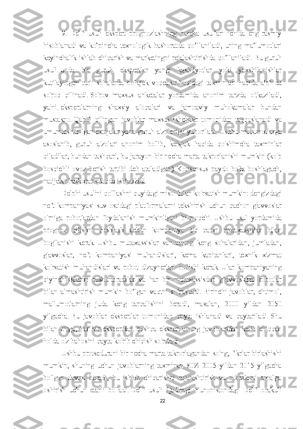 9. Delfi	 usuli	 ekspert	 prognozlashning	 barcha	 usullari	 ichida	 eng	 rasmiy
hisoblanadi	
 va	 ko’pincha	 texnologik	 bashoratda	 qo’llaniladi,	 uning	 ma’lumotlari
keyinchalik	
 ishlab	 chiqarish	 va	 marketingni	 rejalashtirishda	 qo’llaniladi.   Bu	 guruh
usuli.   unda	
 bir	 guruh	 ekspertlar	 yangi	 kashfiyotlar	 yoki	 yaxshilanishlar
kutilayotgan	
 turli	 sohalarda	 bo'lajak	 voqealar	 haqidagi	 taxminlari	 haqida	 alohida
so'roq	
 qilinadi.   So'rov	 maxsus	 anketalar	 yordamida	 anonim	 tarzda	 o'tkaziladi,
ya'ni.   ekspertlarning	
 shaxsiy	 aloqalari	 va	 jamoaviy	 muhokamalar	 bundan
mustasno.   Qabul	
 qilingan	 javoblar	 maxsus	 ishchilar	 tomonidan	 taqqoslanadi	 va
umumlashtirilgan	
 natijalar	 yana	 guruh	 a'zolariga	 yuboriladi.   Ushbu	 ma'lumotlarga
asoslanib,	
 guruh	 a'zolari	 anonim	 bo'lib,	 kelajak	 haqida	 qo'shimcha	 taxminlar
qiladilar,   bundan	
 tashqari,	 bu	 jarayon	 bir	 necha	 marta	 takrorlanishi	 mumkin	 (ko'p
bosqichli	
 ovoz	 berish	 tartibi	 deb	 ataladigan).   Konsensus	 paydo	 bo'la	 boshlagach,
natijalar	
 bashorat	 sifatida	 ishlatiladi.
Delphi	
 usulini	 qo'llashni	 quyidagi	 misol	 bilan	 ko'rsatish	 mumkin:	 dengizdagi
neft	
 kompaniyasi	 suv	 ostidagi	 platformalarni	 tekshirish	 uchun	 qachon	 g'avvoslar
o'rniga	
 robotlardan	 foydalanish	 mumkinligini	 bilmoqchi.   Ushbu	 usul	 yordamida
prognoz	
 qilishni	 boshlash	 uchun	 kompaniya	 bir	 qator	 mutaxassislar	 bilan
bog'lanishi	
 kerak.   Ushbu	 mutaxassislar	 sanoatning	 keng	 sohalaridan,	 jumladan,
g'avvoslar,	
 neft	 kompaniyasi	 muhandislari,	 kema	 kapitanlari,	 texnik	 xizmat
ko'rsatish	
 muhandislari	 va	 robot	 dizaynerlari	 bo'lishi	 kerak.   Ular	 kompaniyaning
qiyinchiliklarini	
 tushuntiradilar	 va	 har	 bir	 mutaxassisdan	 g‘avvoslarni	 robotlar
bilan	
 almashtirish	 mumkin	 bo‘lgan	 vaqtni	 so‘rashadi.   Birinchi	 javoblar,	 ehtimol,
ma'lumotlarning	
 juda	 keng	 tarqalishini	 beradi,	 masalan,	 2000	 yildan	 2050
yilgacha.   Bu	
 javoblar	 ekspertlar	 tomonidan	 qayta	 ishlanadi	 va	 qaytariladi.   Shu
bilan	
 birga,	 har	 bir	 ekspertdan	 boshqa	 ekspertlarning	 javoblaridan	 kelib	 chiqqan
holda	
 o'z	 bahosini	 qayta	 ko'rib	 chiqish	 so'raladi.
Ushbu	
 protsedurani	 bir	 necha	 marta	 takrorlagandan	 so'ng,	 fikrlar	 birlashishi
mumkin,	
 shuning	 uchun	 javoblarning	 taxminan	 80%	 2005	 yildan	 2015	 yilgacha
bo'lgan	
 davrni	 beradi,	 bu	 ishlab	 chiqarishni	 rejalashtirish	 va	 robotlarni	 amalga
oshirish	
 uchun	 etarli	 bo'ladi.   Delfi	 usuli	 Qadimgi	 Yunonistondagi	 Delfi	 orakuli
22 