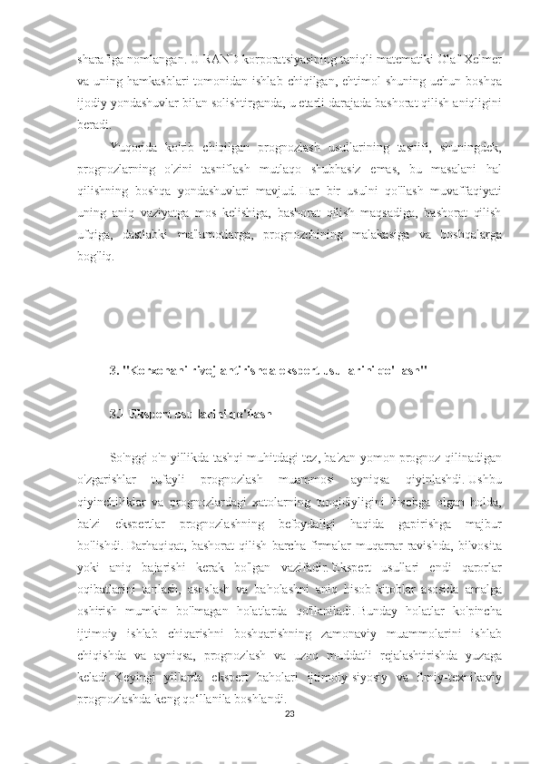 sharafiga nomlangan.   U	 RAND	 korporatsiyasining	 taniqli	 matematiki	 Olaf	 Xelmer
va	
 uning	 hamkasblari	 tomonidan	 ishlab	 chiqilgan,	 ehtimol	 shuning	 uchun	 boshqa
ijodiy	
 yondashuvlar	 bilan	 solishtirganda,	 u etarli	 darajada	 bashorat	 qilish	 aniqligini
beradi.
Yuqorida	
 ko'rib	 chiqilgan	 prognozlash	 usullarining	 tasnifi,	 shuningdek,
prognozlarning	
 o'zini	 tasniflash	 mutlaqo	 shubhasiz	 emas,	 bu	 masalani	 hal
qilishning	
 boshqa	 yondashuvlari	 mavjud.   Har	 bir	 usulni	 qo'llash	 muvaffaqiyati
uning	
 aniq	 vaziyatga	 mos	 kelishiga,	 bashorat	 qilish	 maqsadiga,	 bashorat	 qilish
ufqiga,	
 dastlabki	 ma'lumotlarga,	 prognozchining	 malakasiga	 va	 boshqalarga
bog'liq.
 
 
3. "Korxonani rivojlantirishda ekspert usullarini qo'llash"
 
3.1 Ekspert usullarini qo'llash
 
So'nggi	
 o'n	 yillikda	 tashqi	 muhitdagi	 tez,	 ba'zan	 yomon	 prognoz	 qilinadigan
o'zgarishlar	
 	tufayli	 	prognozlash	 	muammosi	 	ayniqsa	 	qiyinlashdi.   Ushbu
qiyinchiliklar	
 va	 prognozlardagi	 xatolarning	 tanqidiyligini	 hisobga	 olgan	 holda,
ba'zi	
 ekspertlar	 prognozlashning	 befoydaligi	 haqida	 gapirishga	 majbur
bo'lishdi.   Darhaqiqat,	
 bashorat	 qilish	 barcha	 firmalar	 muqarrar	 ravishda,	 bilvosita
yoki	
 aniq	 bajarishi	 kerak	 bo'lgan	 vazifadir.   Ekspert	 usullari	 endi	 qarorlar
oqibatlarini	
 tanlash,	 asoslash	 va	 baholashni	 aniq	 hisob-kitoblar	 asosida	 amalga
oshirish	
 mumkin	 bo'lmagan	 holatlarda	 qo'llaniladi.   Bunday	 holatlar	 ko'pincha
ijtimoiy	
 ishlab	 chiqarishni	 boshqarishning	 zamonaviy	 muammolarini	 ishlab
chiqishda	
 va	 ayniqsa,	 prognozlash	 va	 uzoq	 muddatli	 rejalashtirishda	 yuzaga
keladi.   Keyingi	
 yillarda	 ekspert	 baholari	 ijtimoiy-siyosiy	 va	 ilmiy-texnikaviy
prognozlashda	
 keng	 qo‘llanila	 boshlandi.
23 