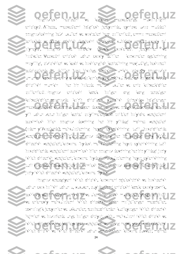 Prognozlash 	haqiqatni	 	va	 	korxona	 	maqsadlariga	 	muvofiqligini
aniqlaydi.   Albatta,	
 maqsadlarni	 belgilash	 jarayonida,	 ayniqsa	 uzoq	 muddatli
prognozlashning	
 ba'zi	 usullari	 va	 vositalari	 ham	 qo'llaniladi,	 ammo	 maqsadlarni
tanlashda	
 va	 ularga	 erishish	 darajasini	 aniqlashda	 sub'ektiv	 omillar	 asosiy	 rol
o'ynaydi,	
 	prognoz	 	esa	 	ob'ektiv	 	asosga	 	asoslanadi.	 	jarayonlar	 	va
hodisalar.   Maqsadni	
 aniqlash	 uchun	 asosiy	 dalillar	 - korxonalar	 egalarining
moyilligi,	
 qiziqishlari	 va	 kasbi	 va	 boshlang'ich	 kapitalining	 mavjudligi;   bashoratli
tadqiqotlarda	
 bu	 dalillar	 faqat	 hisobga	 olinishi	 mumkin.   Iqtisodiy	 prognozlar
umuman	
 korxona,	 uning	 alohida	 do'konlari	 yoki	 mahsulot	 turlari	 bo'yicha	 ishlab
chiqilishi	
 mumkin	 - har	 bir	 holatda	 ma'lum	 usullar	 va	 aniq	 ko'rsatkichlar
qo'llaniladi.   Prognoz	
 	aniqlashi	 	kerak	 	bo'lgan	 	eng	 	keng	 	tarqalgan
ko'rsatkichlar:   prognozda	
 ko'rib	 chiqilgan	 yo'nalish	 doirasida	 belgilangan
maqsadga	
 erishish	 ehtimoli;   umuman	 dastur	 uchun	 va	 prognoz	 davrining	 har	 bir
yili	
 uchun	 zarur	 bo'lgan	 kapital	 qo'yilmalar;   kasb	 toifalari	 bo'yicha	 xarajatlarni
taqsimlash	
 bilan	 prognoz	 davrining	 har	 bir	 yilidagi	 mehnat	 xarajatlari
(odam-yil/soatlarda);   mahsulotlarning	
 hayot	 aylanishining	 turli	 bosqichlarida
xarajatlarni	
 taqsimlash	 bilan	 prognoz	 davrining	 har	 bir	 yilidagi	 joriy	 ishlab
chiqarish	
 xarajatlari;   korxona	 foydasi.   mahsulotlarning	 hayot	 aylanishining	 turli
bosqichlarida	
 xarajatlarni	 taqsimlash	 bilan	 prognoz	 davrining	 har	 bir	 yilidagi	 joriy
ishlab	
 chiqarish	 xarajatlari;   korxona	 foydasi.   mahsulotlarning	 hayot	 aylanishining
turli	
 bosqichlarida	 xarajatlarni	 taqsimlash	 bilan	 prognoz	 davrining	 har	 bir	 yilidagi
joriy	
 ishlab	 chiqarish	 xarajatlari;   korxona	 foydasi.
Prognoz	
 strategiyani	 ishlab	 chiqish,	 korxonani	 rejalashtirish	 va	 boshqarish
uchun	
 asos	 bo'lishi	 uchun	 u,	 xususan,	 quyidagilarni	 aniqlashi	 kerak:	 asosiy	 texnik,
tashkiliy	
 va	 iqtisodiy	 muammolar	 va	 ularni	 hal	 qilish	 muddatlari;   yangi	 istiqbolli
va	
 an'anaviy	 mahsulotlarni	 ishlab	 chiqarish	 uchun	 mo'ljallangan	 materiallar,
texnologik	
 jarayonlar	 va	 uskunalar;   raqobatchilardan	 kutilayotgan	 ishlab	 chiqarish
hajmlari	
 va	 bozorlarda	 unga	 bo'lgan	 ehtiyoj;   ushbu	 mahsulotni	 ishlab	 chiqish	 va
ishlab	
 chiqarishning	 kutilayotgan	 xarajatlari	 va	 uning	 narxi;   yangi	 mahsulotlarni
ishlab	
 chiqish	 va	 ishlab	 chiqarish	 uchun	 zarur	 bo'lgan	 korxona	 quvvati;   mehnat
24 