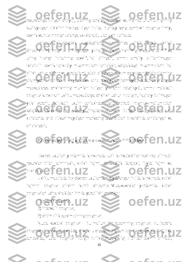 resurslariga bo'lgan	 ehtiyoj,	 ularning	 tarkibi,	 malakasi	 va	 mehnat	 unumdorligining
kutilayotgan	
 o'sishini	 hisobga	 olgan	 holda.   Bunday	 keng	 qamrovli	 prognoz	 ilmiy,
texnik	
 va	 bozor	 prognozlariga	 asoslanadi,	 ular	 oxir-oqibatda
Prognoz	
 shuningdek	 quyidagilarni	 o'z	 ichiga	 olishi	 kerak:	 ishlab
chiqarishning	
 prognoz	 qilinayotgan	 yo'nalishi	 rivojlanishining	 qisqacha	 tahlili	 va
uning	
 hozirgi	 holatining	 tavsifi;   hal	 qilingan,	 ammo	 amaliy	 qo'llanilmagan
istiqbolli	
 texnik-iqtisodiy	 muammolarni	 aniqlash;   kelajakdagi	 muammolarni	 hal
qilish	
 uchun	 e'tibor	 va	 xarajatlarni	 talab	 qiladigan	 davom	 etayotgan	 tadqiqotlarning
ahamiyatini	
 baholash.   Prognozlash	 aniq	 tavsiyalar	 bermaydi,	 faqat	 belgilangan
maqsadlarga	
 erishishning	 mumkin	 bo'lgan	 yo'llarini	 belgilaydi,	 ammo	 malakali
prognoz	
 korxonani	 ushbu	 maqsadlarga	 erishish	 uchun	 noto'g'ri,	 haqiqiy	 bo'lmagan
yoki	
 zararli,	 halokatli	 usulni	 tanlashdan	 ogohlantiradi.   Prognoz	 ma'lumotlari
kelajakda	
 korxonaning	 nazariy	 jihatdan	 mumkin	 bo'lgan	 faoliyatining	 turli
sohalarida	
 endi	 o'tkazilmaydigan	 marketing	 tadqiqotlari	 bosqichida	 aniqlangan	 va
aniqlangan;
 
3.2 Korxonani rivojlantirishda ekspert usullarini qo'llash
 
Ekspert	
 usullari	 yordamida	 korxonada	 turli	 ko'rsatkichlar	 bashorat	 qilinadi:
resurslar	
 bilan	 ta'minlash,	 sotish	 hajmi,	 rentabellik	 darajasi,	 foyda	 hajmi	 va
boshqalar.
Ushbu	
 maqolada	 biz	 ekspert	 usullaridan	 foydalangan	 holda	 korxonada	 sotish
hajmini	
 prognoz	 qilishni	 ko'rib	 chiqamiz.   Mutaxassislar	 yordamida	 sotish
prognozlari	
 uchta	 shakldan	 birida	 yaratilishi	 mumkin:
1)	
 nuqtali	 prognoz;
2)	
 intervalli	 prognoz;
3)	
 ehtimollik	 taqsimotining	 prognozi.
Nuqta	
 savdosi	 prognozi	 - bu	 ma'lum	 bir	 raqamning	 prognozi.   Bu	 barcha
prognozlar	
 ichida	 eng	 sodda,	 chunki	 u eng	 kam	 ma'lumotni	 o'z	 ichiga	 oladi.   Qoida
tariqasida,	
 nuqtali	 prognoz	 noto'g'ri	 bo'lishi	 mumkinligi	 oldindan	 taxmin	 qilinadi,
25 