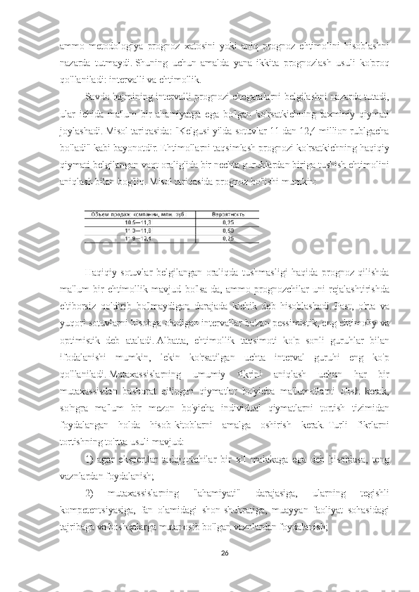 ammo metodologiya	 prognoz	 xatosini	 yoki	 aniq	 prognoz	 ehtimolini	 hisoblashni
nazarda	
 tutmaydi.   Shuning	 uchun	 amalda	 yana	 ikkita	 prognozlash	 usuli	 ko'proq
qo'llaniladi:	
 intervalli	 va	 ehtimollik.
Savdo	
 hajmining	 intervalli	 prognozi	 chegaralarni	 belgilashni	 nazarda	 tutadi,
ular	
 ichida	 ma'lum	 bir	 ahamiyatga	 ega	 bo'lgan	 ko'rsatkichning	 taxminiy	 qiymati
joylashadi.   Misol	
 tariqasida:	 "Kelgusi	 yilda	 sotuvlar	 11	 dan	 12,4	 million	 rublgacha
bo'ladi"	
 kabi	 bayonotdir.   Ehtimollarni	 taqsimlash	 prognozi	 ko'rsatkichning	 haqiqiy
qiymati	
 belgilangan	 vaqt	 oralig'ida	 bir	 nechta	 guruhlardan	 biriga	 tushish	 ehtimolini
aniqlash	
 bilan	 bog'liq.   Misol	 tariqasida	 prognoz	 bo'lishi	 mumkin:
 
 
Haqiqiy	
 sotuvlar	 belgilangan	 oraliqda	 tushmasligi	 haqida	 prognoz	 qilishda
ma'lum	
 bir	 ehtimollik	 mavjud	 bo'lsa-da,	 ammo	 prognozchilar	 uni	 rejalashtirishda
e'tiborsiz	
 qoldirib	 bo'lmaydigan	 darajada	 kichik	 deb	 hisoblashadi.   Past,	 o'rta	 va
yuqori	
 sotuvlarni	 hisobga	 oladigan	 intervallar	 ba'zan	 pessimistik,	 eng	 ehtimoliy	 va
optimistik	
 deb	 ataladi.   Albatta,	 ehtimollik	 taqsimoti	 ko'p	 sonli	 guruhlar	 bilan
ifodalanishi	
 mumkin,	 lekin	 ko'rsatilgan	 uchta	 interval	 guruhi	 eng	 ko'p
qo'llaniladi.   Mutaxassislarning	
 	umumiy	 fikrini	 aniqlash	 	uchun	 har	 	bir
mutaxassisdan	
 bashorat	 qilingan	 qiymatlar	 bo'yicha	 ma'lumotlarni	 olish	 kerak,
so'ngra	
 ma'lum	 bir	 mezon	 bo'yicha	 individual	 qiymatlarni	 tortish	 tizimidan
foydalangan	
 holda	 hisob-kitoblarni	 amalga	 oshirish	 kerak.   Turli	 fikrlarni
tortishning	
 to'rtta	 usuli	 mavjud:
1)	
 agar	 ekspertlar	 tadqiqotchilar	 bir	 xil	 malakaga	 ega	 deb	 hisoblasa,	 teng
vaznlardan	
 foydalanish;
2)
 	mutaxassislarning	 	"ahamiyati"	 	darajasiga,	 	ularning	 	tegishli
kompetentsiyasiga,	
 fan	 olamidagi	 shon-shuhratiga,	 muayyan	 faoliyat	 sohasidagi
tajribaga	
 va	 boshqalarga	 mutanosib	 bo'lgan	 vaznlardan	 foydalanish;
26 