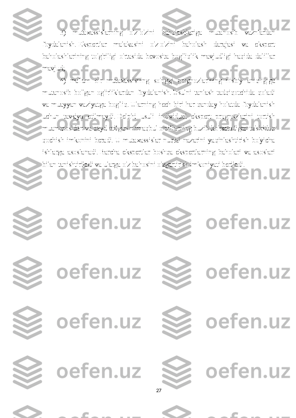 3) mutaxassislarning	 o'z-o'zini	 baholashlariga	 mutanosib	 vaznlardan
foydalanish.   Ekspertlar	
 malakasini	 o'z-o'zini	 baholash	 darajasi	 va	 ekspert
baholashlarining	
 to'g'riligi	 o'rtasida	 bevosita	 bog'liqlik	 mavjudligi	 haqida	 dalillar
mavjud;
4)	
 ma'lum	 bir	 mutaxassisning	 so'nggi	 prognozlarining	 nisbiy	 aniqligiga
mutanosib	
 bo'lgan	 og'irliklardan	 foydalanish.   Usulni	 tanlash	 tadqiqotchida	 qoladi
va	
 muayyan	 vaziyatga	 bog'liq.   Ularning	 hech	 biri	 har	 qanday	 holatda	 foydalanish
uchun	
 tavsiya	 etilmaydi.   Delphi	 usuli	 individual	 ekspert	 prognozlarini	 tortish
muammosidan	
 va	 qayd	 etilgan	 nomaqbul	 omillarning	 buzib	 ko'rsatadigan	 ta'siridan
qochish	
 imkonini	 beradi.   U	 mutaxassislar	 nuqtai	 nazarini	 yaqinlashtirish	 bo'yicha
ishlarga	
 asoslanadi.   Barcha	 ekspertlar	 boshqa	 ekspertlarning	 baholari	 va	 asoslari
bilan	
 tanishtiriladi	 va	 ularga	 o'z	 bahosini	 o'zgartirish	 imkoniyati	 beriladi.
 
 
27 