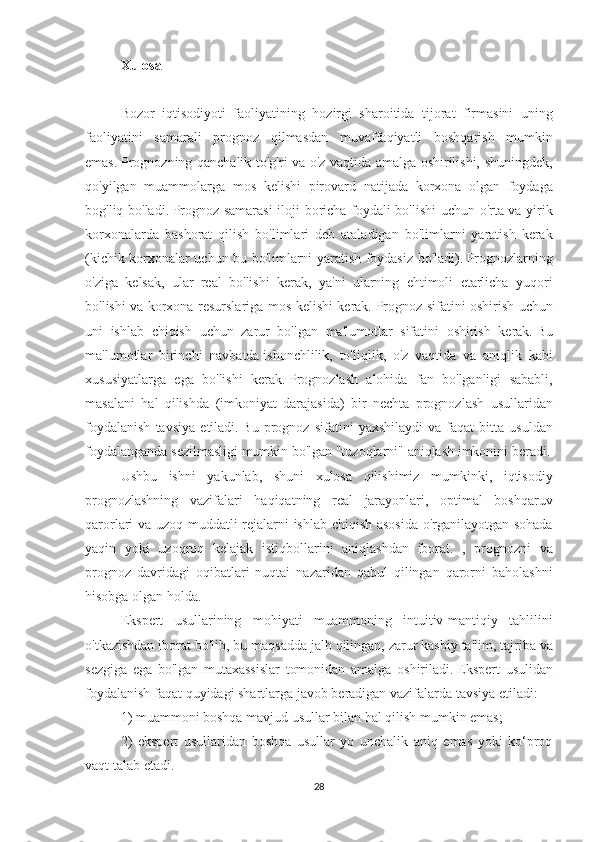 Xulosa
 
Bozor iqtisodiyoti	 faoliyatining	 hozirgi	 sharoitida	 tijorat	 firmasini	 uning
faoliyatini	
 samarali	 prognoz	 qilmasdan	 muvaffaqiyatli	 boshqarish	 mumkin
emas.   Prognozning	
 qanchalik	 to'g'ri	 va	 o'z	 vaqtida	 amalga	 oshirilishi,	 shuningdek,
qo'yilgan	
 muammolarga	 mos	 kelishi	 pirovard	 natijada	 korxona	 olgan	 foydaga
bog'liq	
 bo'ladi.   Prognoz	 samarasi	 iloji	 boricha	 foydali	 bo'lishi	 uchun	 o'rta	 va	 yirik
korxonalarda	
 bashorat	 qilish	 bo'limlari	 deb	 ataladigan	 bo'limlarni	 yaratish	 kerak
(kichik	
 korxonalar	 uchun	 bu	 bo'limlarni	 yaratish	 foydasiz	 bo'ladi).   Prognozlarning
o'ziga	
 kelsak,	 ular	 real	 bo'lishi	 kerak,	 ya'ni	 ularning	 ehtimoli	 etarlicha	 yuqori
bo'lishi	
 va	 korxona	 resurslariga	 mos	 kelishi	 kerak.   Prognoz	 sifatini	 oshirish	 uchun
uni	
 ishlab	 chiqish	 uchun	 zarur	 bo'lgan	 ma'lumotlar	 sifatini	 oshirish	 kerak.   Bu
ma'lumotlar	
 birinchi	 navbatda   ishonchlilik,	 to'liqlik,	 o'z	 vaqtida	 va	 aniqlik	 kabi
xususiyatlarga	
 ega	 bo'lishi	 kerak.   Prognozlash	 alohida	 fan	 bo'lganligi	 sababli,
masalani	
 hal	 qilishda	 (imkoniyat	 darajasida)	 bir	 nechta	 prognozlash	 usullaridan
foydalanish	
 tavsiya	 etiladi.   Bu	 prognoz	 sifatini	 yaxshilaydi	 va	 faqat	 bitta	 usuldan
foydalanganda	
 sezilmasligi	 mumkin	 bo'lgan	 "tuzoqlarni"	 aniqlash	 imkonini	 beradi.
Ushbu	
 ishni	 yakunlab,	 shuni	 xulosa	 qilishimiz	 mumkinki,	 iqtisodiy
prognozlashning	
 vazifalari	 haqiqatning	 real	 jarayonlari,	 optimal	 boshqaruv
qarorlari	
 va	 uzoq	 muddatli	 rejalarni	 ishlab	 chiqish	 asosida	 o'rganilayotgan	 sohada
yaqin	
 yoki	 uzoqroq	 kelajak	 istiqbollarini	 aniqlashdan	 iborat.	 , prognozni	 va
prognoz	
 davridagi	 oqibatlari	 nuqtai	 nazaridan	 qabul	 qilingan	 qarorni	 baholashni
hisobga	
 olgan	 holda.
Ekspert
 usullarining	 mohiyati	 muammoning	 intuitiv-mantiqiy	 tahlilini
o'tkazishdan	
 iborat	 bo'lib,	 bu	 maqsadda	 jalb	 qilingan,	 zarur	 kasbiy	 ta'lim,	 tajriba	 va
sezgiga	
 ega	 bo'lgan	 mutaxassislar	 tomonidan	 amalga	 oshiriladi.   Ekspert	 usulidan
foydalanish	
 faqat	 quyidagi	 shartlarga	 javob	 beradigan	 vazifalarda	 tavsiya	 etiladi:
1)	
 muammoni	 boshqa	 mavjud	 usullar	 bilan	 hal	 qilish	 mumkin	 emas;
2)	
 ekspert	 usullaridan	 boshqa	 usullar	 yo	 unchalik	 aniq	 emas	 yoki	 ko‘proq
vaqt	
 talab	 etadi.
28 