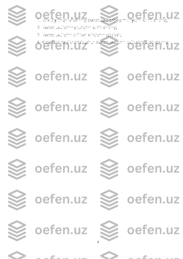 1. Iqtisodiy	 prognozlashning	 ekspert	 usullarining	 mohiyatini	 ko'rib	 chiqing;
2.	
 Ekspert	 usullarining	 turlarini	 ko'rib	 chiqing;
3.	
 Ekspert	 usullarini	 qo‘llash	 sohalarini	 aniqlash;
4.	
 Korxonani	 rivojlantirish	 uchun	 ekspert	 usullarini	 qo'llashni	 ko'rib	 chiqing.
 
 
3 