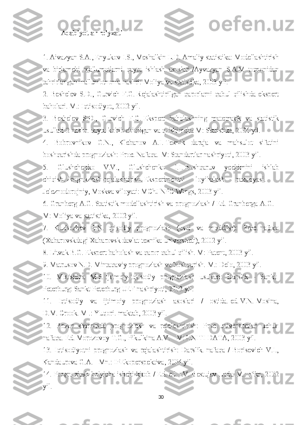 Adabiyotlar ro'yxati
 
1. Aivazyan	 S.A.,	 Enyukov	 I.S.,	 Meshalkin	 L.D.   Amaliy	 statistika:	 Modellashtirish
va	
 birlamchi	 ma'lumotlarni	 qayta	 ishlash	 asoslari./Ayvazyan	 S.A.M	 tomonidan
tahrirlangan	
 ma'lumotnoma	 nashri:	 Moliya	 va	 statistika,	 2003	 yil.
2.	
 Beshelev	 S.D.,	 Gurvich	 F.G.   Rejalashtirilgan	 qarorlarni	 qabul	 qilishda	 ekspert
baholari.   M.:	
 Iqtisodiyot,	 2002	 yil.
3.	
 Beshelev	 S.D.,	 Gurvich	 F.G.   Ekspert	 baholashning	 matematik	 va	 statistik
usullari	
 2-nashr.   qayta	 ko'rib	 chiqilgan   va	 qo'shimcha   M:	 Statistika,	 2004	 yil.
4.	
 Bobrovnikov	 G.N.,	 Klebanov	 A.I.   Texnik	 daraja	 va	 mahsulot	 sifatini
boshqarishda	
 prognozlash:	 Proc.   Nafaqa.-M:	 Standartlar	 nashriyoti,	 2003	 yil.
5.	
 	Glushchenko	 	V.V.,	 	Glushchenko	 	I.I.   Boshqaruv	 	yechimini	 	ishlab
chiqish.   Prognozlash-rejalashtirish.   Eksperimentni	
 	loyihalash	 	nazariyasi.	 	-
Jeleznodorojniy,	
 Moskva	 viloyati:	 MChJ	 NPC	 Wings,	 2003	 yil.
6.	
 Granberg	 A.G.   Statistik	 modellashtirish	 va	 prognozlash	 / Ed.   Granberga	 A.G.	 -
M:	
 Moliya	 va	 statistika,	 2002	 yil.
7.	
 Kuzbozhev	 E.N.   Iqtisodiy	 prognozlash	 (usul	 va	 modellar):	 Proc.   nafaqa
(Xabarovskdagi	
 Xabarovsk	 davlat	 texnika	 universiteti),	 2002	 yil.
8.	
 Litvak	 B.G.   Ekspert	 baholash	 va	 qaror	 qabul	 qilish.   M:	 Patent,	 2003	 yil.
9.	
 Matrusov	 N.D.   Mintaqaviy	 prognozlash	 va	 boshqarish.   M.:	 Delo,	 2003	 yil.
10.	
 Motishina	 M.S.   Ijtimoiy-iqtisodiy	 prognozlash	 usullari:	 Darslik	 - Sankt-
Peterburg:	
 Sankt-Peterburg	 UEF	 nashriyoti,	 2002	 yil.
11.	
 Iqtisodiy	 va	 ijtimoiy	 prognozlash	 asoslari	 / ostida.   ed.   V.N.   Mosina,
D.M.   Crook.   M	
 .: Yuqori.   maktab,	 2003	 yil.
12.	
 Bozor	 sharoitida	 prognozlash	 va	 rejalashtirish:	 Proc.   universitetlar	 uchun
nafaqa.   Ed.   Morozovoy	
 T.G.,	 Pikulkina	 A.V.	 - M:	 UNITI-DATA,	 2003	 yil.
13.	
 Iqtisodiyotni	 prognozlash	 va	 rejalashtirish:	 Darslik.   nafaqa	 / Borisevich	 V.I.,
Kandaurova	
 G.A.   -	 Mn.:	 IPEkoperspektiva,	 2004	 yil.
14.	
 Prognozlash	 bo'yicha	 ishchi	 kitob	 / Ed.   ed.   I.V.   Bestujev-Lada.   M.:	 Fikr,	 2002
yil.
30 