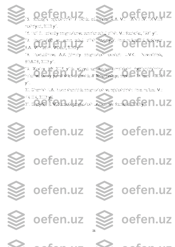 15. Strategik	 rejalashtirish	 / ostida.   ed.   Utkina	 E.A.   M.:	 TANDEM.   EKMOS
nashriyoti,	
 2002	 yil.
16.	
 Tail	 G.	 Iqtisodiy	 prognozlar	 va	 qarorlar	 qabul	 qilish.   M.:	 Statistika,	 1971	 yil.
17.	
 Prognozlash	 va	 qaror	 qabul	 qilish	 nazariyasi.   Proc.   nafaqa.   Ed.   Sarkisyan
S.A.   M:	
 Yuqori.   Maktab,	 2002	 yil
18.	
 Faxrutdinova	 A.Z.   Ijtimoiy	 prognozlash	 asoslari:	 UMK.   -	 Novosibirsk,
SibAGS,	
 2003	 yil.
19.	
 Xoxlov	 B.P.   2006	 yilda	 viloyat	 agrosanoat	 kompleksini	 rivojlantirishning
holati	
 va	 asosiy	 yo'nalishlari	 to'g'risida	 // Xabarovskaya	 pravda.   -	 28	 mart.   -	 2004
yil.
20.	
 Chernish	 E.A.   Bozor	 sharoitida	 prognozlash	 va	 rejalashtirish:	 Proc.   nafaqa.   M.:
PRIOR,	
 2003	 yil.
21.	
 Chetyrkin	 E.M.   Statistik	 prognozlash	 usullari.   M.:	 Statistika,	 2002	 yil.
Allbest.ru	
 saytida	 joylashgan
31 
