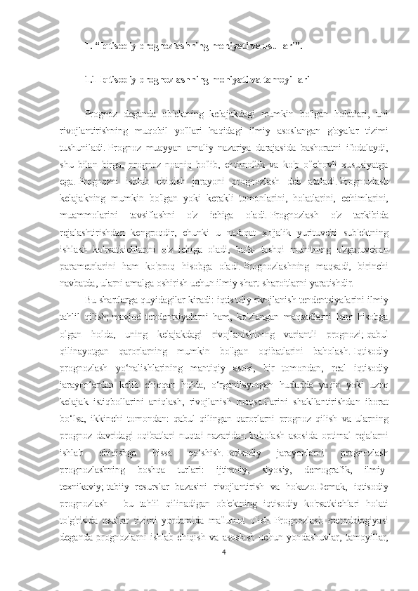 1. “Iqtisodiy prognozlashning mohiyati va usullari”.
 
1.1 Iqtisodiy prognozlashning mohiyati va tamoyillari
 
Prognoz deganda	 ob'ektning	 kelajakdagi	 mumkin	 bo'lgan	 holatlari,	 uni
rivojlantirishning	
 muqobil	 yo'llari	 haqidagi	 ilmiy	 asoslangan	 g'oyalar	 tizimi
tushuniladi.   Prognoz	
 muayyan	 amaliy	 nazariya	 darajasida	 bashoratni	 ifodalaydi,
shu	
 bilan	 birga,	 prognoz	 noaniq	 bo'lib,	 ehtimollik	 va	 ko'p	 o'lchovli	 xususiyatga
ega.   Prognozni	
 ishlab	 chiqish	 jarayoni	 prognozlash	 deb	 ataladi.   Prognozlash
kelajakning	
 mumkin	 bo'lgan	 yoki	 kerakli	 tomonlarini,	 holatlarini,	 echimlarini,
muammolarini	
 	tavsiflashni	 	o'z	 	ichiga	 	oladi.   Prognozlash	 	o'z	 	tarkibida
rejalashtirishdan	
 kengroqdir,	 chunki	 u nafaqat	 xo'jalik	 yurituvchi	 sub'ektning
ishlash	
 ko'rsatkichlarini	 o'z	 ichiga	 oladi,	 balki	 tashqi	 muhitning	 o'zgaruvchan
parametrlarini	
 ham	 ko'proq	 hisobga	 oladi.   Prognozlashning	 maqsadi,	 birinchi
navbatda,	
 ularni	 amalga	 oshirish	 uchun	 ilmiy	 shart-sharoitlarni	 yaratishdir.
Bu	
 shartlarga	 quyidagilar	 kiradi:	 iqtisodiy	 rivojlanish	 tendentsiyalarini	 ilmiy
tahlil	
 qilish;   mavjud	 tendentsiyalarni	 ham,	 ko'zlangan	 maqsadlarni	 ham	 hisobga
olgan	
 holda,	 uning	 kelajakdagi	 rivojlanishining	 variantli	 prognozi;   qabul
qilinayotgan	
 qarorlarning	 mumkin	 bo'lgan	 oqibatlarini	 baholash.   Iqtisodiy
prognozlash	
 yo‘nalishlarining	 mantiqiy	 asosi,	 bir	 tomondan,	 real	 iqtisodiy
jarayonlardan	
 kelib	 chiqqan	 holda,	 o‘rganilayotgan	 hududda	 yaqin	 yoki	 uzoq
kelajak	
 istiqbollarini	 aniqlash,	 rivojlanish	 maqsadlarini	 shakllantirishdan	 iborat
bo‘lsa,	
 ikkinchi	 tomondan:	 qabul	 qilingan	 qarorlarni	 prognoz	 qilish	 va	 ularning
prognoz	
 davridagi	 oqibatlari	 nuqtai	 nazaridan	 baholash	 asosida	 optimal	 rejalarni
ishlab	
 	chiqishga	 	hissa	 	qo‘shish.   Iqtisodiy	 	jarayonlarni	 	prognozlash
prognozlashning	
 	boshqa	 	turlari:	 	ijtimoiy,	 	siyosiy,	 	demografik,	 	ilmiy-
texnikaviy;   tabiiy	
 resurslar	 bazasini	 rivojlantirish	 va	 hokazo.Demak,	 iqtisodiy
prognozlash	
 - bu	 tahlil	 qilinadigan	 ob'ektning	 iqtisodiy	 ko'rsatkichlari	 holati
to'g'risida	
 usullar	 tizimi	 yordamida	 ma'lumot	 olish.   Prognozlash	 metodologiyasi
deganda	
 prognozlarni	 ishlab	 chiqish	 va	 asoslash	 uchun	 yondashuvlar,	 tamoyillar,
4 