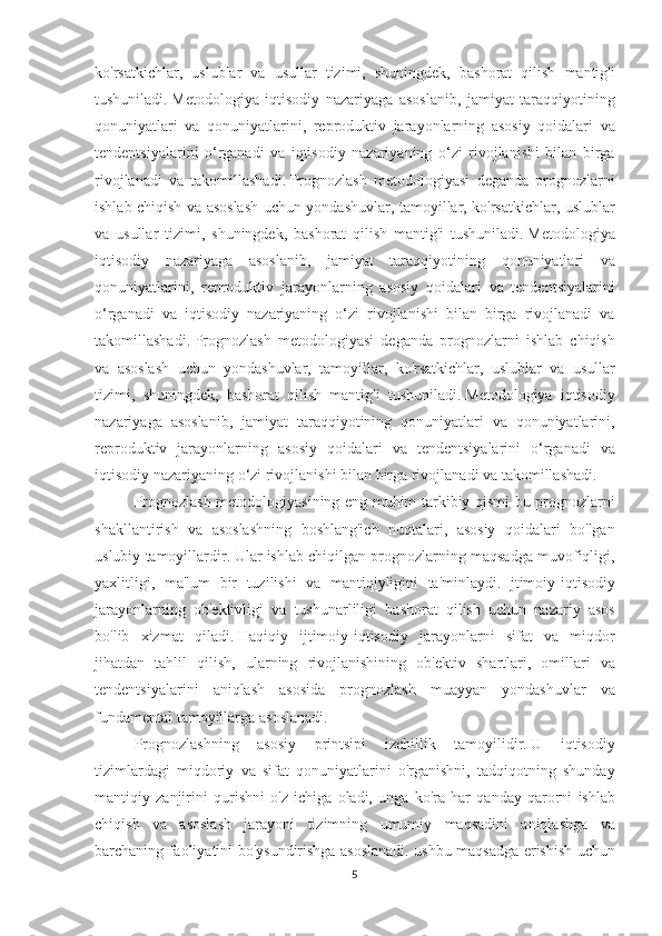 ko'rsatkichlar, uslublar	 va	 usullar	 tizimi,	 shuningdek,	 bashorat	 qilish	 mantig'i
tushuniladi.   Metodologiya	
 iqtisodiy	 nazariyaga	 asoslanib,	 jamiyat	 taraqqiyotining
qonuniyatlari	
 va	 qonuniyatlarini,	 reproduktiv	 jarayonlarning	 asosiy	 qoidalari	 va
tendentsiyalarini	
 o‘rganadi	 va	 iqtisodiy	 nazariyaning	 o‘zi	 rivojlanishi	 bilan	 birga
rivojlanadi	
 va	 takomillashadi.   Prognozlash	 metodologiyasi	 deganda	 prognozlarni
ishlab	
 chiqish	 va	 asoslash	 uchun	 yondashuvlar,	 tamoyillar,	 ko'rsatkichlar,	 uslublar
va	
 usullar	 tizimi,	 shuningdek,	 bashorat	 qilish	 mantig'i	 tushuniladi.   Metodologiya
iqtisodiy	
 nazariyaga	 asoslanib,	 jamiyat	 taraqqiyotining	 qonuniyatlari	 va
qonuniyatlarini,	
 reproduktiv	 jarayonlarning	 asosiy	 qoidalari	 va	 tendentsiyalarini
o‘rganadi	
 va	 iqtisodiy	 nazariyaning	 o‘zi	 rivojlanishi	 bilan	 birga	 rivojlanadi	 va
takomillashadi.   Prognozlash	
 metodologiyasi	 deganda	 prognozlarni	 ishlab	 chiqish
va	
 asoslash	 uchun	 yondashuvlar,	 tamoyillar,	 ko'rsatkichlar,	 uslublar	 va	 usullar
tizimi,	
 shuningdek,	 bashorat	 qilish	 mantig'i	 tushuniladi.   Metodologiya	 iqtisodiy
nazariyaga	
 asoslanib,	 jamiyat	 taraqqiyotining	 qonuniyatlari	 va	 qonuniyatlarini,
reproduktiv	
 jarayonlarning	 asosiy	 qoidalari	 va	 tendentsiyalarini	 o‘rganadi	 va
iqtisodiy	
 nazariyaning	 o‘zi	 rivojlanishi	 bilan	 birga	 rivojlanadi	 va	 takomillashadi.
Prognozlash	
 metodologiyasining	 eng	 muhim	 tarkibiy	 qismi	 bu	 prognozlarni
shakllantirish	
 va	 asoslashning	 boshlang'ich	 nuqtalari,	 asosiy	 qoidalari	 bo'lgan
uslubiy	
 tamoyillardir.   Ular	 ishlab	 chiqilgan	 prognozlarning	 maqsadga	 muvofiqligi,
yaxlitligi,	
 ma'lum	 bir	 tuzilishi	 va	 mantiqiyligini	 ta'minlaydi.   Ijtimoiy-iqtisodiy
jarayonlarning	
 ob'ektivligi	 va	 tushunarliligi	 bashorat	 qilish	 uchun	 nazariy	 asos
bo'lib	
 xizmat	 qiladi.   Haqiqiy	 ijtimoiy-iqtisodiy	 jarayonlarni	 sifat	 va	 miqdor
jihatdan	
 tahlil	 qilish,	 ularning	 rivojlanishining	 ob'ektiv	 shartlari,	 omillari	 va
tendentsiyalarini	
 aniqlash	 asosida	 prognozlash	 muayyan	 yondashuvlar	 va
fundamental	
 tamoyillarga	 asoslanadi.
Prognozlashning	
 asosiy	 printsipi	 izchillik	 tamoyilidir.   U	 iqtisodiy
tizimlardagi	
 miqdoriy	 va	 sifat	 qonuniyatlarini	 o'rganishni,	 tadqiqotning	 shunday
mantiqiy	
 zanjirini	 qurishni	 o'z	 ichiga	 oladi,	 unga	 ko'ra	 har	 qanday	 qarorni	 ishlab
chiqish	
 va	 asoslash	 jarayoni	 tizimning	 umumiy	 maqsadini	 aniqlashga	 va
barchaning	
 faoliyatini	 bo'ysundirishga	 asoslanadi.	 ushbu	 maqsadga	 erishish	 uchun
5 