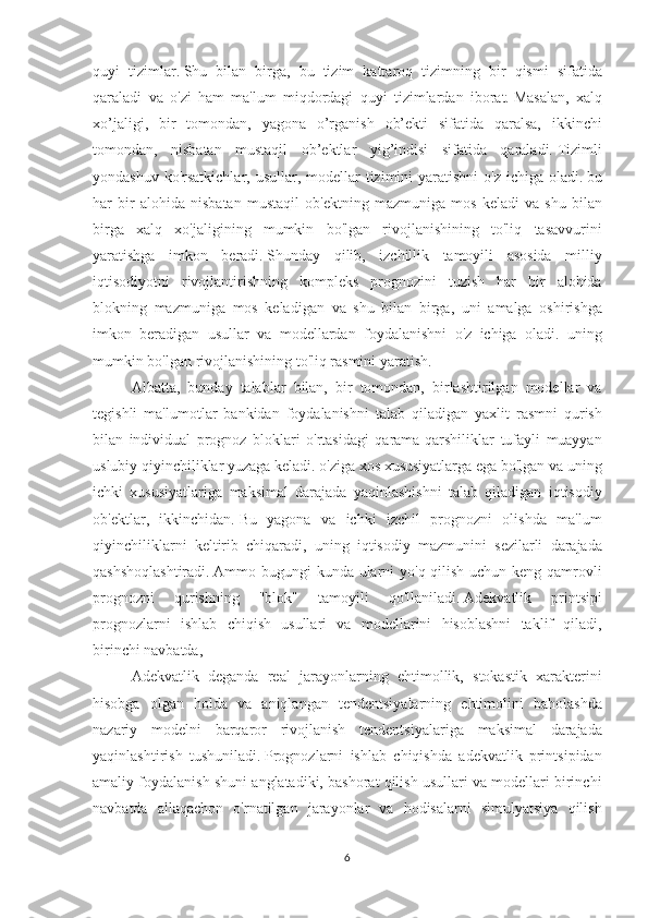 quyi tizimlar.   Shu	 bilan	 birga,	 bu	 tizim	 kattaroq	 tizimning	 bir	 qismi	 sifatida
qaraladi	
 va	 o'zi	 ham	 ma'lum	 miqdordagi	 quyi	 tizimlardan	 iborat.   Masalan,	 xalq
xo’jaligi,	
 bir	 tomondan,	 yagona	 o’rganish	 ob’ekti	 sifatida	 qaralsa,	 ikkinchi
tomondan,	
 nisbatan	 mustaqil	 ob’ektlar	 yig’indisi	 sifatida	 qaraladi.   Tizimli
yondashuv	
 ko'rsatkichlar,	 usullar,	 modellar	 tizimini	 yaratishni	 o'z	 ichiga	 oladi.   bu
har	
 bir	 alohida	 nisbatan	 mustaqil	 ob'ektning	 mazmuniga	 mos	 keladi	 va	 shu	 bilan
birga	
 xalq	 xo'jaligining	 mumkin	 bo'lgan	 rivojlanishining	 to'liq	 tasavvurini
yaratishga	
 imkon	 beradi.   Shunday	 qilib,	 izchillik	 tamoyili	 asosida	 milliy
iqtisodiyotni	
 rivojlantirishning	 kompleks	 prognozini	 tuzish	 har	 bir	 alohida
blokning	
 mazmuniga	 mos	 keladigan	 va	 shu	 bilan	 birga,	 uni	 amalga	 oshirishga
imkon	
 beradigan	 usullar	 va	 modellardan	 foydalanishni	 o'z	 ichiga	 oladi.	 uning
mumkin	
 bo'lgan	 rivojlanishining	 to'liq	 rasmini	 yaratish.
Albatta,	
 bunday	 talablar	 bilan,	 bir	 tomondan,	 birlashtirilgan	 modellar	 va
tegishli	
 ma'lumotlar	 bankidan	 foydalanishni	 talab	 qiladigan	 yaxlit	 rasmni	 qurish
bilan	
 individual	 prognoz	 bloklari	 o'rtasidagi	 qarama-qarshiliklar	 tufayli	 muayyan
uslubiy	
 qiyinchiliklar	 yuzaga	 keladi.	 o'ziga	 xos	 xususiyatlarga	 ega	 bo'lgan	 va	 uning
ichki	
 xususiyatlariga	 maksimal	 darajada	 yaqinlashishni	 talab	 qiladigan	 iqtisodiy
ob'ektlar,	
 ikkinchidan.   Bu	 yagona	 va	 ichki	 izchil	 prognozni	 olishda	 ma'lum
qiyinchiliklarni	
 keltirib	 chiqaradi,	 uning	 iqtisodiy	 mazmunini	 sezilarli	 darajada
qashshoqlashtiradi.   Ammo	
 bugungi	 kunda	 ularni	 yo'q	 qilish	 uchun	 keng	 qamrovli
prognozni	
 	qurishning	 	"blok"	 	tamoyili	 	qo'llaniladi.   Adekvatlik	 	printsipi
prognozlarni	
 ishlab	 chiqish	 usullari	 va	 modellarini	 hisoblashni	 taklif	 qiladi,
birinchi	
 navbatda,
Adekvatlik	
 deganda	 real	 jarayonlarning	 ehtimollik,	 stokastik	 xarakterini
hisobga	
 olgan	 holda	 va	 aniqlangan	 tendentsiyalarning	 ehtimolini	 baholashda
nazariy	
 modelni	 barqaror	 rivojlanish	 tendentsiyalariga	 maksimal	 darajada
yaqinlashtirish	
 tushuniladi.   Prognozlarni	 ishlab	 chiqishda	 adekvatlik	 printsipidan
amaliy	
 foydalanish	 shuni	 anglatadiki,	 bashorat	 qilish	 usullari	 va	 modellari	 birinchi
navbatda	
 allaqachon	 o'rnatilgan	 jarayonlar	 va	 hodisalarni	 simulyatsiya	 qilish
6 