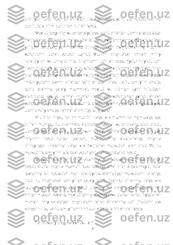 qobiliyati nuqtai	 nazaridan	 sinovdan	 o'tkazilishi	 kerak,	 ya'ni.   ular	 nafaqat	 bashorat
quroli,	
 balki	 bilim	 quroli	 ham	 bo'lishi	 kerak.
Mavjud	
 jarayonlar	 va	 tendentsiyalarga	 taqlid	 qilishdan	 ularning	 kelajakdagi
rivojlanishini	
 oldindan	 ko'rishga	 o'tishda	 ularni	 rivojlantirishning	 mumkin	 bo'lgan
yo'llarini	
 aniqlash,	 ya'ni	 bashorat	 qilingan	 ob'ektni	 rivojlantirishning	 muqobil
variantlarini	
 qurish	 zarurati	 tug'iladi.   Muqobil	 prognozlash	 printsipi	 milliy
iqtisodiyotni	
 va	 uning	 alohida	 bo'g'inlarini	 turli	 xil	 traektoriyalar	 bo'ylab,	 turli
o'zaro	
 bog'liqlik	 va	 tarkibiy	 munosabatlarga	 ega	 rivojlantirish	 imkoniyati	 bilan
bog'liq,	
 ya'ni	 u prognoz	 qilinadigan	 rivojlanishning	 sifat	 jihatidan	 har	 xil	 variantlari
imkoniyatlarini	
 taxmin	 qilishdan	 kelib	 chiqadi.	 ob'ekt.   Ushbu	 tamoyilni	 amalda
tatbiq	
 etishning	 asosiy	 muammosi,	 mavjud	 va	 oldindan	 aytib	 bo'ladigan
sharoitlarda	
 amalga	 oshirish	 mumkin	 bo'lmagan	 variantlardan	 ishlab	 chiqish
variantlarini	
 ajratishdir.   Bu	 erda	 alohida	 alternativalarning	 ma'lum	 bir	 gradatsiyasi
ularni	
 amaliy	 amalga	 oshirish	 ehtimoliga	 ko'ra	 zarur.
Shu	
 bilan	 birga,	 har	 bir	 muqobil	 o'ziga	 xos	 muammolar	 majmuasiga	 ega
bo'lishi	
 mumkin,	 bu	 qo'shimcha	 shartlarni	 o'rganish	 va	 aniqlashni	 talab	 qiladi,
ularning	
 bajarilishi	 ushbu	 alternativani	 amalga	 oshirish	 imkoniyatini	 baholash
imkonini	
 beradi.   Bundan	 tashqari,	 muqobillarning	 shakllanishiga	 prognoz
qilinayotgan	
 ob'ektning	 o'ziga	 xos	 rivojlanish	 maqsadlari	 ta'sir	 qiladi.   Va	 bu
maqsadlilik	
 tamoyilini	 ta'kidlash	 zarurligini	 oldindan	 belgilab	 beradi.
Maqsadlilik	
 tamoyili	 prognozlashning	 faol	 xarakterini	 oldindan	 belgilab
beradi,	
 chunki	 prognoz	 mazmuni	 faqat	 bashorat	 qilish	 bilan	 cheklanmaydi,	 balki
davlatning	
 faol	 harakatlari	 orqali	 iqtisodiyotda	 erishiladigan	 maqsadlarni	 o'z	 ichiga
oladi.   Bu	
 prognozlash	 tamoyillari	 asosiy	 bo'lib,	 bashorat	 qilishning	 o'ziga	 xos
usullari	
 va	 modellari	 asosida	 yotadi.   Ularning	 har	 birini	 tanlash	 ularning	 bir-
biridan	
 mustaqil	 ravishda	 mavjudligini	 anglatmaydi	 va	 ulardan	 tanlab	 foydalanish
mumkin.   Ilmiy	
 asoslangan	 prognozlarni	 ishlab	 chiqishning	 turli	 jihatlarini	 aks
ettirgan	
 holda,	 ushbu	 tamoyillarni	 bir	 butun	 sifatida	 ko'rib	 chiqish	 kerak.
 
1.2 Iqtisodiy prognozlash usullari
7 