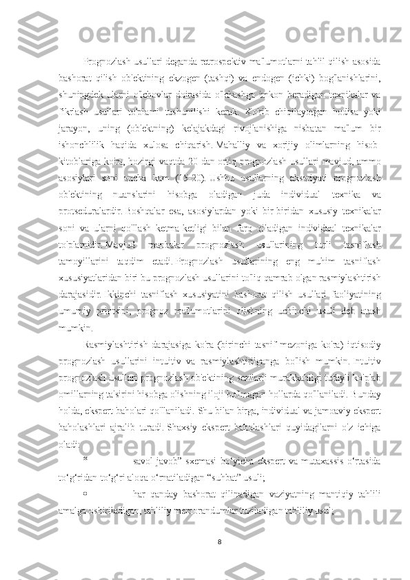  
Prognozlash usullari	 deganda	 retrospektiv	 ma'lumotlarni	 tahlil	 qilish	 asosida
bashorat	
 qilish	 ob'ektining	 ekzogen	 (tashqi)	 va	 endogen	 (ichki)	 bog'lanishlarini,
shuningdek	
 ularni	 o'lchovlar	 doirasida	 o'lchashga	 imkon	 beradigan	 texnikalar	 va
fikrlash	
 usullari	 to'plami	 tushunilishi	 kerak.	 Ko'rib	 chiqilayotgan	 hodisa	 yoki
jarayon,	
 uning	 (ob'ektning)	 kelajakdagi	 rivojlanishiga	 nisbatan	 ma'lum	 bir
ishonchlilik	
 haqida	 xulosa	 chiqarish.   Mahalliy	 va	 xorijiy	 olimlarning	 hisob-
kitoblariga	
 ko'ra,	 hozirgi	 vaqtda	 20	 dan	 ortiq	 prognozlash	 usullari	 mavjud,	 ammo
asosiylari	
 soni	 ancha	 kam	 (15-20).   Ushbu	 usullarning	 aksariyati	 prognozlash
ob'ektining	
 nuanslarini	 hisobga	 oladigan	 	juda	 individual	 	texnika	 va
protseduralardir.   Boshqalar	
 esa,	 asosiylardan	 yoki	 bir-biridan	 xususiy	 texnikalar
soni	
 va	 ularni	 qo'llash	 ketma-ketligi	 bilan	 farq	 qiladigan	 individual	 texnikalar
to'plamidir.   Mavjud	
 	manbalar	 	prognozlash	 	usullarining	 	turli	 	tasniflash
tamoyillarini	
 taqdim	 etadi.   Prognozlash	 usullarining	 eng	 muhim	 tasniflash
xususiyatlaridan	
 biri	 bu	 prognozlash	 usullarini	 to'liq	 qamrab	 olgan	 rasmiylashtirish
darajasidir.   Ikkinchi	
 tasniflash	 xususiyatini	 bashorat	 qilish	 usullari	 faoliyatining
umumiy	
 printsipi,	 prognoz	 ma'lumotlarini	 olishning	 uchinchi	 usuli	 deb	 atash
mumkin.
Rasmiylashtirish	
 darajasiga	 ko'ra	 (birinchi	 tasnif	 mezoniga	 ko'ra)	 iqtisodiy
prognozlash	
 usullarini	 intuitiv	 va	 rasmiylashtirilganga	 bo'lish	 mumkin.   Intuitiv
prognozlash	
 usullari	 prognozlash	 ob'ektining	 sezilarli	 murakkabligi	 tufayli	 ko'plab
omillarning	
 ta'sirini	 hisobga	 olishning	 iloji	 bo'lmagan	 hollarda	 qo'llaniladi.   Bunday
holda,	
 ekspert	 baholari	 qo'llaniladi.   Shu	 bilan	 birga,	 individual	 va	 jamoaviy	 ekspert
baholashlari	
 ajralib	 turadi.   Shaxsiy	 ekspert	 baholashlari	 quyidagilarni	 o'z	 ichiga
oladi:
“                                       savol-javob”	
 sxemasi	 bo‘yicha	 ekspert	 va	 mutaxassis	 o‘rtasida
to‘g‘ridan-to‘g‘ri	
 aloqa	 o‘rnatiladigan	 “suhbat”	 usuli;
·                                       har	
 qanday	 bashorat	 qilinadigan	 vaziyatning	 mantiqiy	 tahlili
amalga	
 oshiriladigan,	 tahliliy	 memorandumlar	 tuziladigan	 tahliliy	 usul;
8 