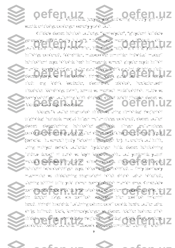 ·                                       turli sharoitlarda	 jarayon	 yoki	 hodisaning	 mantiqiyligini	 o‘z
vaqtida	
 aniqlashga	 asoslangan	 ssenariy	 yozish	 usuli.
Kollektiv	
 ekspert	 baholash	 usullariga	 “komissiyalar”,	 “g‘oyalarni	 kollektiv
generatsiya	
 qilish”	 (“aqliy	 hujum”),	 “Delfi”	 usuli,	 matritsa	 usuli	 kiradi.   Ushbu
usullar	
 guruhi	 jamoaviy	 fikrlash	 bilan,	 birinchidan,	 natijaning	 aniqligi	 yuqoriroq
bo'lishiga	
 asoslanadi,	 ikkinchidan,	 mutaxassislar	 tomonidan	 individual	 mustaqil
baholashlarni	
 qayta	 ishlashda	 hech	 bo'lmaganda	 samarali	 g'oyalar	 paydo	 bo'lishi
mumkin.   Rasmiylashtirilgan	
 usullar	 guruhi	 ikkita	 kichik	 guruhni	 o'z	 ichiga	 oladi:
ekstrapolyatsiya	
 va	 modellashtirish.   Birinchi	 kichik	 guruh	 usullarni	 o'z	 ichiga
oladi:	
 	eng	 	kichik	 	kvadratlar,	 	eksponensial	 	tekislash,	 	harakatlanuvchi
o'rtachalar.   Ikkinchisiga	
 tizimli,	 tarmoq	 va	 matritsali	 modellashtirish.   Intuitiv	 va
rasmiylashtirilgan	
 usullarning	 ko'rib	 chiqilgan	 sinflari	 tarkibi	 jihatidan	 ekspert	 va
faktografik	
 usullarga	 o'xshashdir.
Faktografik	
 usullar	 prognozlash	 ob'ekti	 va	 uning	 o'tmishdagi	 rivojlanishi
to'g'risidagi	
 haqiqatda	 mavjud	 bo'lgan	 ma'lumotlarga	 asoslanadi,	 ekspert	 usullari
ekspert	
 	ekspertlarining	 	baholashlari	 	natijasida	 	olingan	 	ma'lumotlarga
asoslanadi.   Ekspert	
 prognozlash	 usullari	 sinfiga	 evristik	 bashorat	 qilish	 usuli	 kiradi
(evristika	
 - bu	 samarali	 ijodiy	 fikrlashni	 o'rganadigan	 fan).   Bu	 analitik	 usul	 bo'lib,
uning	
 mohiyati	 evristik	 usullardan	 foydalangan	 holda	 ekspert	 baholashning
"qidiruv	
 daraxti"	 ni	 qurish	 va	 keyin	 kesishdir.   Ushbu	 usul	 yordamida	 yuqori
malakali	
 mutaxassislarning	 tizimli	 so'rovi	 natijasida	 olingan	 bashoratli	 ekspert
baholarini	
 ixtisoslashtirilgan	 qayta	 ishlash	 amalga	 oshiriladi.   U	 ilmiy-texnikaviy
muammolar	
 va	 ob'ektlarning	 prognozlarini	 ishlab	 chiqish	 uchun	 ishlatiladi,
ularning	
 tahlilini	 to'liq	 yoki	 qisman	 rasmiylashtirish	 mumkin	 emas.   Konstruktiv
tasnif	
 ierarxik	 daraxt	 shaklida	 prognozlash	 usullari	 to'plamini	 tasavvur	 qilish	 va	 har
bir	
 darajani	 o'ziga	 xos	 tasniflash	 xususiyati	 bilan	 tavsiflash	 imkonini
beradi.   Birinchi	
 bosqichda	 "uslubning	 axborot	 asosi"	 asosida	 barcha	 usullar	 uchta
sinfga	
 bo'linadi:	 faktik,	 kombinatsiyalangan	 va	 ekspert.   Faktlilar	 bashorat	 qilish
ob'ekti	
 va	 uning	 o'tmishdagi	 rivojlanishi	 haqidagi	 faktik	 ma'lumotlarga
asoslanadi.   Ekspert	
 usullarida	 mutaxassis	 ekspertlar	 tomonidan	 ularning	 fikrlarini
9 