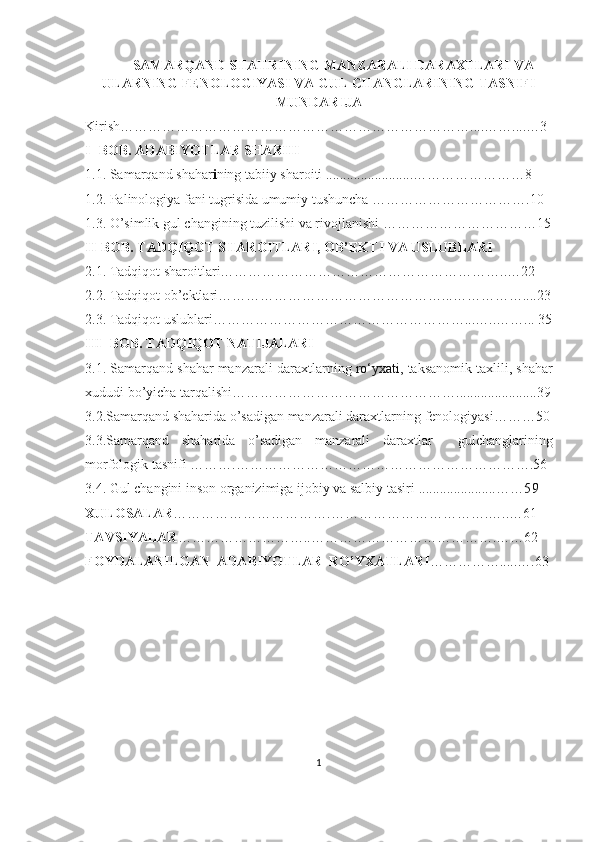 SAMARQAND  SHAHRINING  MANZARALI DARAXTLARI VA
ULARNING FENOLOGIYASI VA GUL CHANGLARINING TASNIFI
MUNDARIJA
Kirish…………………………………………………………………....……....…3
I- BOB. ADABIYOTLAR SHARHI
1.1.   Samarqand shahar i ning   tabiiy   sharoiti .........................…… ………………8
1.2.  Palinologiya fani tugrisida umumiy tushuncha  …………………………….10
1.3.  O’simlik g ul changini ng tuzilishi va rivojlanishi ……………………………15
II-BOB. TADQIQOT SHAROITLARI, OB’EKTI VA USLUBLARI
2.1. Tadqiqot sharoitlari……………………………………………………..…22
2.2. Tadqiqot ob’ektlari…………………………………………...……………....23
2.3. Tadqiqot uslublari………………………………………………...…..……... 35
III- BOB. TADQIQOT NATIJALARI
3.1.  Samarqand shahar manzarali daraxtlar ning  ro‘yxati,  taksanomik taxlili,  shahar
xududi b o’ yicha tar q alishi ………………………………………….......................39
3.2. Samarqand shaharida o’sadigan manzarali daraxtlar ning fenologiyasi ………50
3.3. Samarqand   shaharida   o’sadigan   manzarali   daraxtlar     gul changlarining
morfologik tasnifi ……….……………………………………………………….56
3.4.  Gul changini inson organizimiga ijobiy va salbiy tasiri  ...................... ……59
XULOSALAR …………………………….…………………………….…..…61
TAVSIYALAR …………………… …..………………………………….……62
FOYDALANILGAN  ADABIYOTLAR  RO’YXATLARI …………….....….63
1 
