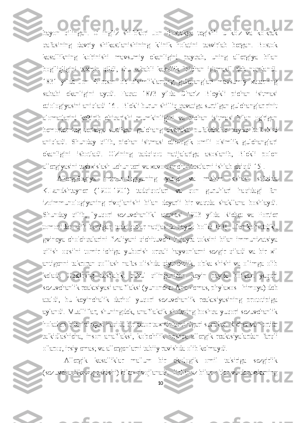 bayon   qilingan.   U   ingliz   shifokori   Jon   Bostokga   tegishli   u   ko'z   va   ko'krak
qafasining   davriy   shikastlanishining   klinik   holatini   tasvirlab   bergan.   Bostok
kasallikning   ko'rinishi   mavsumiy   ekanligini   payqab,   uning   allergiya   bilan
bog'liqligini   taxmin   qildi,   shu   sababli   kasallik   "pichan   isitmasi"   deb   nomlandi.
1831   yilda   Jon   Eliotson   o't   o‘simliklarning   gulchanglari   mavsumiy   xatarning
sababi   ekanligini   aytdi.   Faqat   1873   yilda   Charlz   Bleykli   pichan   isitmasi
etiologiyasini aniqladi[16].  Blekli burun shilliq qavatiga surtilgan gulchanglar rinit
alomatlarini   keltirib   chiqarishi   mumkinligini   va   pichan   isitmasi   bilan   og'rigan
bemorlarning   terisiga   surtilgan   gulchang   ekstrakti   pufakchalar   paydo   bo'lishini
aniqladi.   Shunday   qilib,   pichan   isitmasi   etiologik   omili   o'simlik   gulchanglari
ekanligini   isbotladi.   O'zining   tadqiqot   natijalariga   asoslanib,   Blekli   polen
allergiyasini tashxislash uchun teri va xavo tomchili testlarni ishlab chiqdi[15].
Allergologiya   immunologiyaning   yangi   va   muhim   sohasi   sifatida
K.Landshtayner   (1900-1901)   tadqiqotlari   va   qon   guruhlari   haqidagi   fan
izoimmunologiyaning   rivojlanishi   bilan   deyarli   bir   vaqtda   shakllana   boshlaydi.
Shunday   qilib,   "yuqori   sezuvchanlik"   atamasi   1903   yilda   Richet   va   Portier
tomonidan   olib   borilgan   tadqiqotlar   natijasida   paydo   bo'ldi   [33].   Ular   ko'rsatdiki,
gvineya   cho'chqalarini   fizaliyani   qichituvchi   hujayra   toksini   bilan   immunizatsiya
qilish   oqsilni   tomir   ichiga   yuborish   orqali   hayvonlarni   sezgir   qiladi   va   bir   xil
antigenni   takroran   qo'llash   nafas   olishda   qiyinchilik,   o'pka   shishi   va   o'limga   olib
keladi.   Oqsilning   dastlabki   qabul   qilinganidan   keyin   paydo   bo'lgan   yuqori
sezuvchanlik reaktsiyasi anafilaksi (yunoncha: Ana - emas, phylaxos - himoya) deb
ataldi,   bu   keyinchalik   darhol   yuqori   sezuvchanlik   reaktsiyasining   prototipiga
aylandi. Mualliflar, shuningdek, anafilaktik shokning boshqa yuqori sezuvchanlik
holatlari bilan aloqasi haqida bir qator taxminlarni ilgari surdilar. Richet va Portier
ta'kidlashicha,   inson   anafilaksi,   ko'pchilik   boshqa   allergik   reaktsiyalardan   farqli
o'laroq, irsiy emas; va allergenlarni tabiiy ravishda olib kelmaydi. 
Allergik   kasalliklar   ma'lum   bir   ekologik   omil   ta'siriga   sezgirlik
(sezuvchanlikning oshishi) bilan rivojlanadi.  Pollinoz bilan o'tlar va daraxtlarning
10 