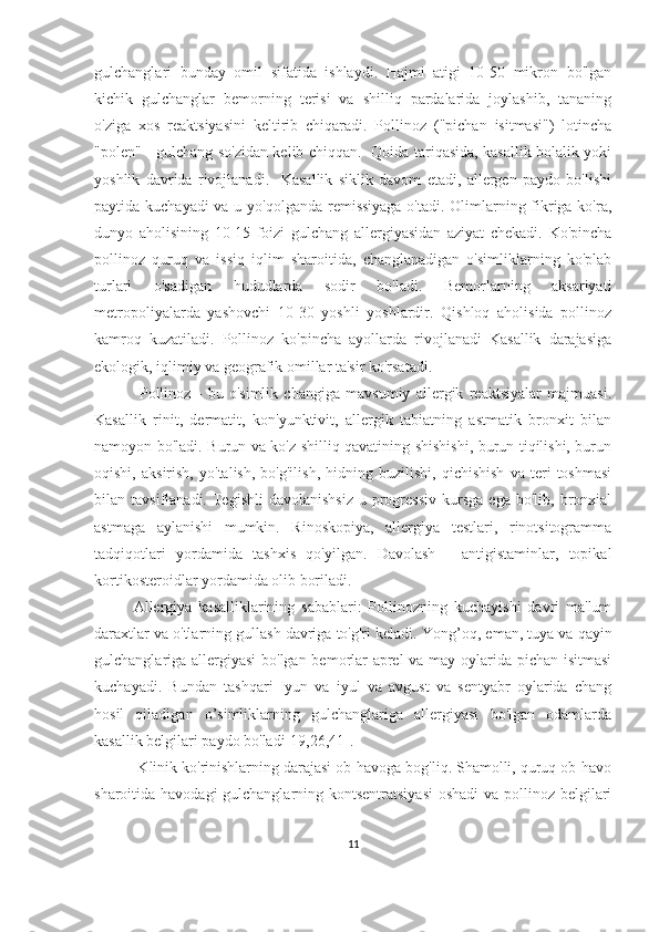 gulchanglari   bunday   omil   sifatida   ishlaydi.   Hajmi   atigi   10-50   mikron   bo'lgan
kichik   gulchanglar   bemorning   terisi   va   shilliq   pardalarida   joylashib,   tananing
o'ziga   xos   reaktsiyasini   keltirib   chiqaradi.   Pollinoz   ("pichan   isitmasi")   lotincha
"polen" - gulchang so'zidan kelib chiqqan.   Qoida tariqasida, kasallik bolalik yoki
yoshlik   davrida   rivojlanadi.     Kasallik   siklik   davom   etadi,   allergen   paydo   bo'lishi
paytida kuchayadi  va u yo'qolganda remissiyaga o'tadi. Olimlarning fikriga ko'ra,
dunyo   aholisining   10-15   foizi   gulchang   allergiyasidan   aziyat   chekadi.   Ko'pincha
pollinoz   quruq   va   issiq   iqlim   sharoitida,   changlanadigan   o'simliklarning   ko'plab
turlari   o'sadigan   hududlarda   sodir   bo'ladi.   Bemorlarning   aksariyati
metropoliyalarda   yashovchi   10-30   yoshli   yoshlardir.   Qishloq   aholisida   pollinoz
kamroq   kuzatiladi.   Pollinoz   ko'pincha   ayollarda   rivojlanadi   Kasallik   darajasiga
ekologik, iqlimiy va geografik omillar ta'sir ko'rsatadi.
  Pollinoz   -   bu   o'simlik   changiga   mavsumiy   allergik   reaktsiyalar   majmuasi.
Kasallik   rinit,   dermatit,   kon'yunktivit,   allergik   tabiatning   astmatik   bronxit   bilan
namoyon bo'ladi. Burun va ko'z shilliq qavatining shishishi, burun tiqilishi, burun
oqishi,   aksirish,   yo'talish,   bo'g'ilish,   hidning   buzilishi,   qichishish   va   teri   toshmasi
bilan  tavsiflanadi.  Tegishli   davolanishsiz  u  progressiv  kursga   ega  bo'lib,  bronxial
astmaga   aylanishi   mumkin.   Rinoskopiya,   allergiya   testlari,   rinotsitogramma
tadqiqotlari   yordamida   tashxis   qo'yilgan.   Davolash   -   antigistaminlar,   topikal
kortikosteroidlar yordamida olib boriladi.
Allergiya   kasalliklarining   sabablari:   Pollinozning   kuchayishi   davri   ma'lum
daraxtlar va o'tlarning gullash davriga to'g'ri keladi. Y o ng ’ oq, eman, tuya va qayin
gulchanglariga allergiyasi  bo'lgan bemorlar aprel  va may oylarida pichan isitmasi
kuchayadi.   Bundan   tashqari   Iyun   va   iyul   va   avgust   va   sentyabr   oylarida   chang
hosil   qiladigan   o’simliklarning   gulchanglariga   allergiyasi   bo'lgan   odamlarda
kasallik belgilari paydo bo'ladi [19,26,41] .
 Klinik ko'rinishlarning darajasi ob-havoga bog'liq. Shamolli, quruq ob-havo
sharoitida havodagi  gulchanglarning kontsentratsiyasi  oshadi  va pollinoz belgilari
11 