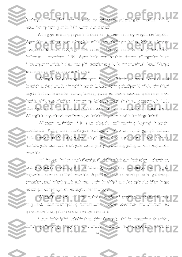 kuchayadi.   Yomg'irli   nam   havoda   oz   miqdorda   gulchanglar   mavjud   bo'lib,
kasallikning namoyon bo'lishi kamroq aniqlanadi.
 Allergiya kasalligi paydo bo'lishida hal qiluvchi rol irsiy moyillikka tegishli.
Agar   ikkala   ota-ona   ham   allergik   kasalliklarga   chalingan   bo'lsa,   bolada   allergiya
rivojlanish ehtimoli 50%, agar bitta bo'lsa - 25%, ota-onalarda allergik kasalliklar
bo'lmasa   -   taxminan   10%.   Agar   bola   erta   yoshda   doimo   allergenlar   bilan
ifloslangan muhitda bo'lsa, noto'g'ri ovqatlansa yoki ko'pincha virusli kasalliklarga
chalingan bo'lsa, pollinoz xavfi ortadi.
Allergik   belgilarning   namoyon   bo‘lishi   Odatda,   pichan   isitmasi   ikki
bosqichda rivojlanadi. Birinchi bosqichda kasallikning o'tadigan klinik ko'rinishlari
paydo   bo'ladi.   Bemorlar   burun,   tomoq,   quloq   va   traxea   azosida   qichishish   hissi
haqida   shikoyat   qiladilar.   Bemorning   ko'z   qovoqlari   shish   va   giperemik   bo'ladi.
Doimiy aksirishning uzoq davom etishi xarakterlidir. Burundan shilliq oqindi bor.
Allergik kon'yunktivit rivojlanadi, va ko'zlardagi qum hissi bilan birga keladi.
Allergen   ta'siridan   6-8   soat   o'tgach,   pollinozning   keyingi   bosqichi
boshlanadi.   Yallig'lanish   reaktsiyasi   kuchayadi.     Ko'zdan   oqindi   yiringli   bo'ladi.
Ba'zi   bemorlarda   bronxial   astma   tufayli   nafas   olish   qiyinlashadi.   Ba'zi   hollarda
kontakt yoki dermatit, sistit yoki tashqi jinsiy a'zolarning yallig'lanishi rivojlanishi
mumkin.
  Pollinozga   "polen   intoksikatsiyasi"   deb   ataladigan   hodisalar   -   charchoq,
asabiylashishning   kuchayishi,   ishtahaning   pasayishi,   depressiya   va   migren
hujumlari   hamroh   bo'lishi   mumkin.   Agar   bemor   biron   sababga   ko'ra   gulchangi
(masalan,   asal   bilan)   yutib   yuborsa,   qorin   bo'shlig'ida   o'tkir   og'riqlar   bilan   birga
keladigan ko'ngil aynishi va qayt qilish mumkin.
Allergik   tashxez:   Pollinoz   tashxisi   xarakterli   anamnez   (mavsumiy   irsiy
moyillik),   otorinolaringolog   tomonidan   ob'ektiv   tekshiruv   ma'lumotlari   va
qo'shimcha tadqiqotlar asosida amalga oshiriladi.
Burun   bo'shlig'ini   tekshirishda   (rinoskopiya),   shilliq   qavatning   shishishi,
burun   yo'llarining   torayishi   aniqlanadi.   Burunga   vazokonstriktor   vositalar
12 