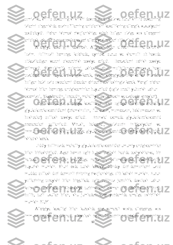 tomizilsa, shilliq qavatning shishishi davom etadi. Ko'z va burun shilliq qavatining
izlarini   o'rganishda   eozinofillarning   aniqlanishi   kasallikning   allergik   xususiyatini
tasdiqlaydi.   Pichan   isitmasi   rivojlanishiga   sabab   bo'lgan   o'ziga   xos   allergenni
aniqlash uchun bir qator testlar va teri allergiyasi testlari o'tkaziladi.
Allergiya   kasalligini   davolash.   Allergen   bilan   aloqani   minimallashtirish
lozim.   Pollinozli   bemorga   ko'chada,   ayniqsa   quruq   va   shamolli   ob-havoda
o'tkaziladigan   vaqtni   qisqartirish   tavsiya   etiladi.     Derazalarni   ochish   tavsiya
etilmaydi.   Siz   o'simlik   polenini   ushlash   uchun   mo'ljallangan   maxsus   havo
tozalagichlardan   foydalanishingiz   kerak,   o'zaro   allergiyaga   olib   kelishi   mumkin
bo'lgan ba'zi  oziq-ovqatlarni  dietadan chiqarib tashlashingiz  kerak. Yengil  pichan
isitmasi   bilan   bemorga   antigistaminlar   buyuriladi   (og'iz   orqali   yuborish   uchun   -
astemizol, feksofenadin, loratadin, mahalliy - levokabastin va azelastin spreylari).
  Ogir   kechadigan   allergiya   kasalliklari   bilan   og'rigan   bemorga   mahalliy
glyukokortikosteroidlarni  (triamsinolon,  flutikazon, mometazon,  beklometazon  va
boshqalar)   qo'llash   tavsiya   etiladi.     Bronxial   astmada   glyukokortikosteroid
preparatlari   qo'llaniladi.   Virusli,   bakterial,   qo'ziqorin   infektsiyalari   va
immunitetning   buzilishi   bilan   birga   glyukokortikosteroidlarni   ehtiyotkorlik   bilan
ishlatish kerak.
  Jiddiy pollinozda mahalliy glyukokortikosteroidlar umumiy antigistaminlar
bilan   birlashtiriladi.   Agar   bemor   og'ir   burun   tiqilishi   haqida   tashvishlansa,   bir
haftadan   ko'p   bo'lmagan   muddatga   nafazolin,   ksilometazolin,   oksimetazolin
buyurish   mumkin.   Shuni   esda   tutish   kerakki,   bunday   dori-darmonlarni   uzoq
muddat qo'llash dori-darmonli rinitning rivojlanishiga olib kelishi mumkin. Burun
yo'llarining   torayishi   bilan   birgalikda   og'ir   pollinoz   jarrohlik   davolash   uchun
ko'rsatma   hisoblanadi.   Operatsiya   turbinatlarni   qisman   olib   tashlashdan   iborat
bo'lib,   turli   usullar   bilan,   shu   jumladan   lazer   yordamida   amalga   oshirilishi
mumkin [ 30,34 ] .
Allergiya   kasalligi   bilan   kurashda   eng   samarali   vosita   allergenga   xos
immunoterapiya   hisoblanadi.   Davolash   rejimi   bemorning   tanasiga   allergenning
13 