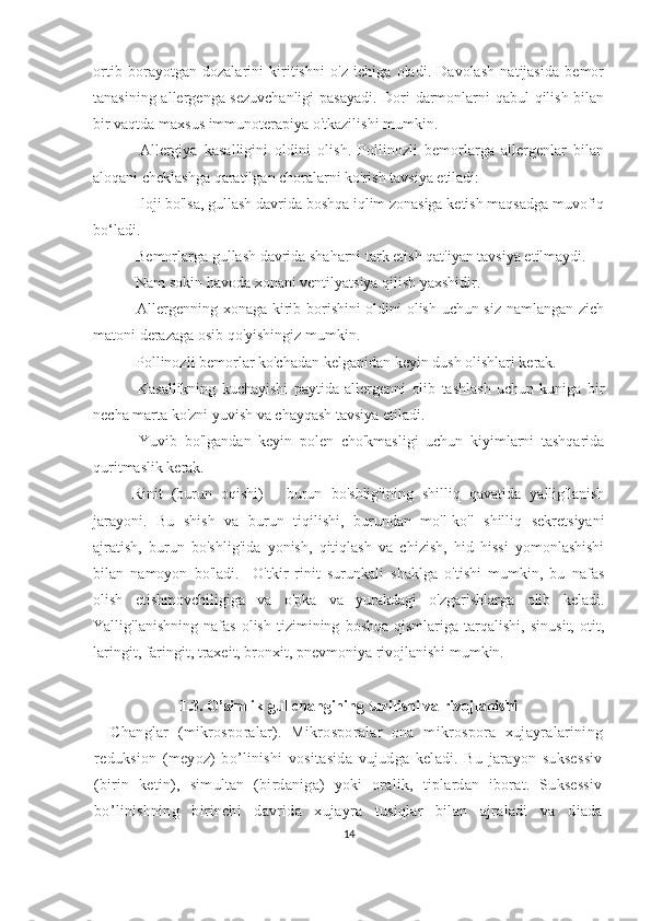 ortib   borayotgan   dozalarini   kiritishni   o'z   ichiga   oladi.   Davolash   natijasida   bemor
tanasining allergenga sezuvchanligi  pasayadi. Dori-darmonlarni qabul qilish bilan
bir vaqtda maxsus immunoterapiya o'tkazilishi mumkin.
Allergiya   kasalligini   oldini   olish.   Pollinozli   bemorlarga   allergenlar   bilan
aloqani cheklashga qaratilgan choralarni ko'rish tavsiya etiladi:
 Iloji bo'lsa, gullash davrida boshqa iqlim zonasiga ketish maqsadga muvofiq
bo‘ladi.
 Bemorlarga gullash davrida shaharni tark etish qat'iyan tavsiya etilmaydi.
 Nam sokin havoda xonani ventilyatsiya qilish yaxshidir. 
  Allergenning xonaga kirib borishini oldini olish uchun siz namlangan zich
matoni derazaga osib qo'yishingiz mumkin.
 Pollinozli bemorlar ko'chadan kelganidan keyin dush olishlari kerak.
  Kasallikning   kuchayishi   paytida   allergenni   olib   tashlash   uchun   kuniga   bir
necha marta ko'zni yuvish va chayqash tavsiya etiladi.
  Yuvib   bo'lgandan   keyin   polen   cho'kmasligi   uchun   kiyimlarni   tashqarida
quritmaslik kerak.
Rinit   (burun   oqishi)   -   burun   bo'shlig'ining   shilliq   qavatida   yallig'lanish
jarayoni.   Bu   shish   va   burun   tiqilishi,   burundan   mo'l-ko'l   shilliq   sekretsiyani
ajratish,   burun   bo'shlig'ida   yonish,   qitiqlash   va   chizish,   hid   hissi   yomonlashishi
bilan   namoyon   bo'ladi.     O'tkir   rinit   surunkali   shaklga   o'tishi   mumkin,   bu   nafas
olish   etishmovchiligiga   va   o'pka   va   yurakdagi   o'zgarishlarga   olib   keladi.
Yallig'lanishning   nafas   olish   tizimining   boshqa   qismlariga   tarqalishi,   sinusit,   otit,
laringit, faringit, traxeit, bronxit, pnevmoniya rivojlanishi mumkin.
1.3.   O’simlik g ul changini ng tuzilishi va rivojlanishi
Changlar   (mikrosporalar).   Mikrosporalar   ona   mikrospora   xujayralarining
reduksion   (meyoz)   bo’linishi   vositasida   vujudga   keladi.   Bu   jarayon   suksessiv
(birin   ketin),   simultan   (birdaniga)   yoki   oralik,   tiplardan   iborat.   Suksessiv
bo’linishning   birinchi   davrida   xujayra   tusiqlar   bilan   ajraladi   va   diada
14 