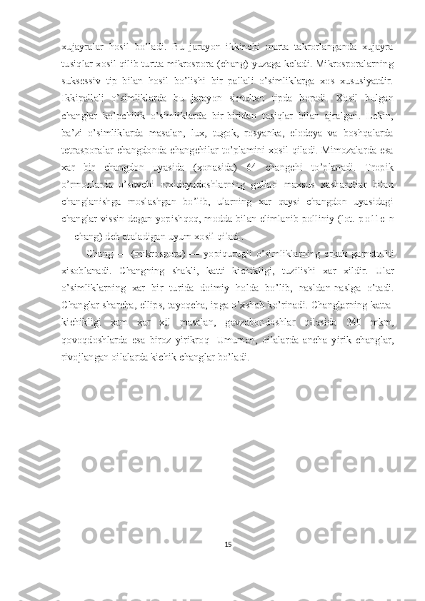 xujayralar   hosil   bo’ladi.   Bu   jarayon   ikkinchi   marta   takrorlanganda   xujayra
tusiqlar xosil qilib turtta mikrospora (chang) yuzaga keladi. Mikrosporalarning
suksessiv   tip   bilan   hosil   bo’lishi   bir   pallali   o’simliklarga   xos   xususiyatdir.
Ikkipallali   o’simliklarda   bu   jarayon   simultan   tipda   boradi.   Xosil   bulgan
changlar   ko’pchilik   o’simliklarda   bir-biridan   tusiqlar   bilan   ajralgan.   Lekin,
ba’zi   o’simliklarda   masalan,   lux,   tugok,   rosyanka,   elodeya   va   boshqalarda
tetrasporalar  changdonda changchilar  to’plamini  xosil  qiladi. Mimozalarda esa
xar   bir   changdon   uyasida   (xonasida)   64   changchi   to’planadi.   Tropik
o’rmonlarda   o’suvchi   orxideyadoshlarning   gullari   maxsus   xasharotlar   bilan
changlanishga   moslashgan   bo’lib,   ularning   xar   qaysi   changdon   uyasidagi
changlar vissin degan yopishqoq, modda bilan elimlanib polliniy (lot.   p o l l e   n
— chang) deb ataladigan uyum xosil qiladi.
Chang   —   (mikrospora)   —   yopiqurugli   o’simliklarning   erkak   gametofiti
xisoblanadi.   Changning   shakli,   katti   kichikligi,   tuzilishi   xar   xildir.   Ular
o’simliklarning   xar   bir   turida   doimiy   holda   bo’lib,   nasldan-naslga   o’tadi.
Changlar sharcha, ellips, tayoqcha, ipga o’xshab ko’rinadi. Changlarning katta-
kichikligi   xam   xar   xil   masalan,   gavzabondoshlar   oilasida   240   mkm,
qovoqdoshlarda   esa   biroz   yirikroq-   Umuman,   oilalarda   ancha   yirik   changlar,
rivojlangan oilalarda kichik changlar bo’ladi.
15 