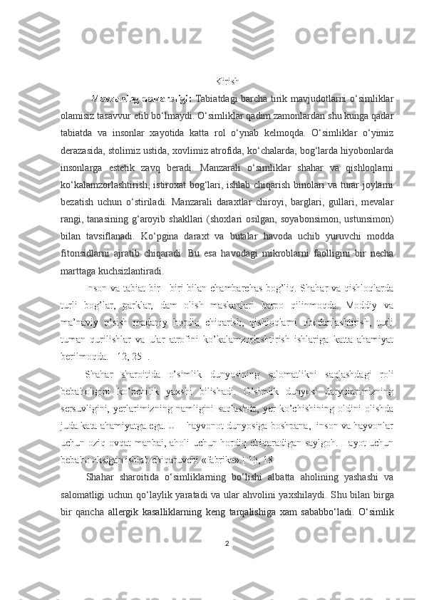 Kirish
Mavzuning dolzarbligi :   Tabiatdagi barcha tirik mavjudotlarni o‘simliklar
olamisiz tasavvur etib bo‘lmaydi. O‘simliklar qadim zamonlardan shu kunga qadar
tabiatda   va   insonlar   xayotida   katta   rol   o‘ynab   kelmoqda.   O‘simliklar   o‘yimiz
derazasida, stolimiz ustida, xovlimiz atrofida, ko‘chalarda, bog‘larda hiyobonlarda
insonlarga   estetik   zavq   beradi.   Manzarali   o‘simliklar   shahar   va   qishloqlarni
ko‘kalamzorlashtirish, istiroxat bog‘lari, ishlab chiqarish binolari va turar joylarni
bezatish   uchun   o‘stiriladi.   Manzarali   daraxtlar   chiroyi,   barglari,   gullari,   mevalar
rangi,  tanasining  g‘aroyib  shakllari  (shoxlari  osilgan,   soyabonsimon,   ustunsimon)
bilan   tavsiflanadi.   Ko‘pgina   daraxt   va   butalar   h avoda   uchib   yuruvchi   modda
fitonsidlarni   ajratib   chiqaradi.   Bu   esa   havodagi   mikroblarni   faolligini   bir   necha
marttaga kuchsizlantiradi.
Inson va tabiat bir - biri bilan chambarchas bog’liq. Shahar va qishloqlarda
turli   bog’lar,   parklar,   dam   olish   maskanlari   barpo   qilinmoqda.   Moddiy   va
ma’naviy   o’sish   madaniy   hordiq   chiqarish,   qishloqlarni   obodanlashtirish,   turli
tuman   qurilishlar   va   ular   atrofini   ko’kalamzorlashtirish   ishlariga   katta   ahamiyat
berilmoqda. [ 12, 25 ].
Shahar   sharoitida   o’simlik   dunyosining   salomatlikni   saqlashdagi   roli
bebaholigini   ko’pchilik   yaxshi   bilishadi.   O’simlik   dunyosi   daryolarimizning
sersuvligini,   yerlarimizning   namligini   saqlashda,   yer   ko’chishining   oldini   olishda
juda kata ahamiyatga ega. U – hayvonot dunyosiga boshpana,  inson va hayvonlar
uchun oziq-ovqat manbai, aholi uchun hordiq chiqaradigan saylgoh. Hayot uchun
bebaho oksigan ishlab chiqaruvchi «fabrika».[ 13, 18 ]
Shahar   sharoitida   o‘simliklarning   bo‘lishi   albatta   aholining   yashashi   va
salomatligi  uchun qo‘laylik yaratadi va ular ahvolini  yaxshilaydi.  S h u bilan birga
bir   qancha   a llergik   kasalliklarni ng   keng   tarqalishi ga   xam   sabab bo‘ladi.   O‘simlik
2 