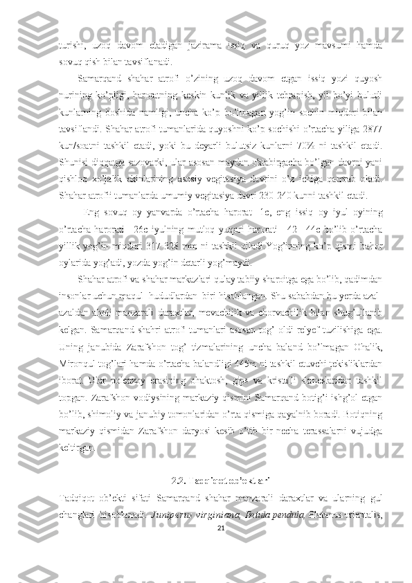 turishi,   uzoq   davom   etadigan   jazirama   issiq   va   quruq   yoz   mavsumi   hamda
sovuq qish bilan tavsiflanadi.
Samarqand   shahar   atrofi   o’zining   uzoq   davom   etgan   issiq   yozi   quyosh
nurining   ko’pligi,   haroratning   keskin   kunlik   va   yillik   tebranish,   yil   bo’yi   bulutli
kunlarning   boshida   namligi,   uncha   ko’p   bo’lmagan   yog’in   sochin   miqdori   bilan
tavsiflandi. Shahar atrofi tumanlarida quyoshni ko’p sochishi o’rtacha yiliga 2877
kun/soatni   tashkil   etadi,   yoki   bu   deyarli   bulutsiz   kunlarni   70%   ni   tashkil   etadi.
Shunisi diqqatga sazovarki, ular asosan maydan oktabirgacha bo’lgan davrni yani
qishloq   xo’jalik   ekinlarining   asosiy   vegitasiya   davrini   o’z   ichiga   qamrab   oladi.
Shahar atrofii tumanlarda umumiy vegitasiya davri 230-240 kunni tashkil etadi.
Eng   sovuq   oy   yanvarda   o’rtacha   harorat   -1c,   eng   issiq   oy   iyul   oyining
o’rtacha   harorati   +26c   iyulning   mutloq   yuqori   harorati   +42   +44c   bo’lib   o’rtacha
yillik   yog’in   miqdori   317-328   mm   ni   tashkil   qiladi.Yog’inning   ko’p   qismi   bahor
oylarida yog’adi, yozda yog’in detarli yog’maydi.
Shahar atrofi va shahar markazlari qulay tabiiy sharoitga ega bo’lib, qadimdan
insonlar uchun maqul  hududlardan  biri hisoblangan. Shu sababdan bu yerda azal-
azaldan   aholi   manzarali   daraxtlar,   mevachilik   va   chorvachilik   bilan   shug’ullanib
kelgan.   Samarqand   shahri   atrofi   tumanlari   asosan   tog’   oldi   relyef   tuzilishiga   ega.
Uning   janubida   Zarafshon   tog’   tizmalarining   uncha   baland   bo’lmagan   Ohalik,
Mironqul tog’lari hamda o’rtacha balandligi 445m ni tashkil etuvchi tekisliklardan
iborat.   Ular   poleazoy   erasining   ohaktosh,   gips   va   kristalli   slaneslaridan   tashkil
topgan. Zarafshon  vodiysining  markaziy  qismini  Samarqand  botig’i  ishg’ol   etgan
bo’lib, shimoliy va janubiy tomonlaridan o’rta qismiga qayalnib boradi. Botiqning
markaziy   qismidan   Zarafshon   daryosi   kesib   o’tib   bir   necha   terassalarni   vujudga
keltirgan.
2.2. Tadqiqot ob’ektlari
Tadqiqot   ob’ekti   sifati   Samarqand   shahar   manzarali   daraxtlar   va   ularning   gul
changlari  hisoblanadi.    Juniperus virginiana,   Betula  pendula ,  Platanus orientalis ,
21 