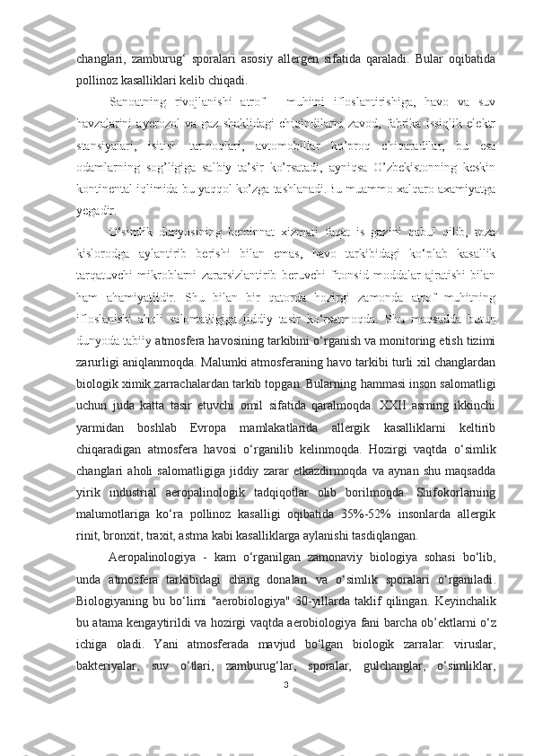 changlari,   zamburug‘   sporalari   asosiy   allergen   sifatida   qaraladi.   Bular   oqibatida
pollinoz kasalliklari kelib chiqadi.
Sanoatning   rivojlanishi   atrof   -   muhitni   ifloslantirishiga,   havo   va   suv
havzalarini   ayerozol   va   gaz   shaklidagi   chiqindilarni   zavod,   fabrika   issiqlik   elektr
stansiyalari,   isitish   tarmoqlari,   avtomobillar   ko’proq   chiqaradilar,   bu   esa
odamlarning   sog’ligiga   salbiy   ta’sir   ko’rsatadi,   ayniqsa   O’zbekistonning   keskin
kontinental iqlimida bu yaqqol ko’zga tashlanadi.Bu muammo xalqaro axamiyatga
yegadir. 
O‘simlik   dunyosining   beminnat   xizmati   faqat   is   gazini   qabul   qilib,   toza
kislorodga   aylantirib   berishi   bilan   emas,   havo   tarkibidagi   ko‘plab   kasallik
tarqatuvchi   mikroblarni   zararsizlantirib   beruvchi   fitonsid   moddalar   ajratishi   bilan
ham   ahamiyatlidir.   Shu   bilan   bir   qatorda   hozirgi   zamonda   atrof   muhitning
ifloslanishi   aholi   salomatligiga   jiddiy   tasir   ko‘rsatmoqda.   S h u   maqsadda   butun
dunyoda tabiiy  atmosfera  havosining tarkibini o‘rganish va monitoring etish tizimi
zarurligi aniqlanmoqda. Malumki atmosferaning havo tarkibi turli xil changlardan
biologik ximik zarrachalardan tarkib topgan. Bularning  h ammasi inson salomatligi
uchun   juda   katta   tasir   etuvchi   omil   sifatida   qaralmoqda.   XXII   asrning   ikkinchi
yarmidan   boshlab   Evropa   mamlakatlarida   allergik   kasalliklarni   keltirib
chiqaradigan   atmosfera   havosi   o‘rganilib   kelinmoqda.   Hozirgi   vaqtda   o‘simlik
changlari   aholi   salomatligiga   jiddiy   zarar   etkazdirmoqda   va   aynan   shu   maqsadda
yirik   industrial   aeropalinologik   tadqiqotlar   olib   borilmoqda.   Shifokorlarning
malumotlariga   ko‘ra   pollinoz   kasalligi   oqibatida   35%-52%   insonlarda   allergik
rinit, bronxit, traxit, astma kabi kasalliklarga aylanishi tasdiqlangan.
A e ropalinologiya   -   kam   o‘rg an i l gan   zamonaviy   biologiya   sohasi   bo‘lib,
unda   atmosfera   tarkibidagi   chang   donalari   va   o‘simlik   sporalari   o‘rganiladi .
Biologiyaning  bu  bo‘limi   "aerobiologiya"  30-yillarda  taklif   qilingan.   Keyinchalik
bu atama kengaytirildi   va h ozirgi vaqtda a e robiolo giya fani barcha   ob’ektlarni o‘z
ichiga   oladi .   Y a ni   atmosferada   mavjud   bo‘lgan   biologik   zarralar:   viruslar,
bakteriyalar,   suv   o‘tlari,   zamburug‘lar,   sporalar,   gulchanglar,   o‘simliklar,
3 