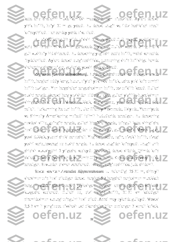 katta   ariq   chetlarini   mustahkamlash   maqsadida   ham   o’tqaziladi.   Aylant   daraxti
yirik   bo’lib,   bo’yi   20   m   ga   yetadi.   Bu   daraxt   urug’i   va   ildiz   bachkilari   orqali
ko’paytiriladi. Har qanday yerda o’sa oladi.
Bu   o’simlikning   bir   yilda   o’sishi   2   m   ga   yetadi.Guli   mayda,   yashilsimon
sariq bo’lib qalin ro’vaksimon guldastada joylanadi. Gullash vaqtida uning onalik
guli xushbo’y hid chiqaradi. Bu daraxtning yog’ochi qattiq bo’lib, mebel sanoatida
foydalaniladi.   Aylant   daraxti   qurg’oqchilikka,   tuproqning   sho’r   bo’lishiga   hamda
shaharning chang to’zon, gazlariga yaxshi chidash beradi.
Arg’uvon (Cercis   siliquastrum) .   Bu   daraxt   burchoqdoshlar   oilasiga   mansub
bo ’ lib ,  barglari   oddiy   keng ,  butun ,  o ’ yiqli   yoki   ikki   bo ’ lak ,  uchta   yoki   ko ’ p   tomirli
bo ’ lib   tuzilgan .   Yon   bargchalari   tangachasimon   bo ’ lib ,   tez   to ’ kilib   ketadi .   Gullari
pushti   rangda .  Daraxti   barg   yozishdan   oldin   gullaydi ,  gullari   yig ’ ilib ,  buyraksimon
shingilcha   hosil   qiladi .   Mevasi   dukkak ,   cho ’ zinchoq ,   yassi - ezik ,   ingichka ,   ikki
pallali .  Turkumning  3 ta   turi   bo ’ lib ,  ular   G ’ arbiy   Yevropada ,  Osiyoda ,  Yaponiyada
va   Shimoliy   Amerikaning   mo ’ tadil   iqlimli   hududlarida   tarqalgan .   Bu   daraxtning
novdasi   silliq ,   qo ’ ng ’ ir   rangda ,   gullari   binafsha   rangda ,   to ’ pguli   katta   shingilcha
hosil   qiladi .   Bu   daraxt   barg   yozishdan   oldin   gullaydi ,   guli   nektarli .   Mevasi   uzun ,
yassi   dukkak ,  yuqori   choki   qanotchali .  Yog ’ ochi   qattiq ,  og ’ ir ,  o ’ zakli   bo ’ lib ,  o ’ zagi
yashil - sariq ,  tevaragi   oq - pushti   rangda .  Bu   daraxt   urug ’ dan   ko ’ payadi .  Urug ’ i   unib
chiqish   xususiyatini   2   yilgacha   saqlaydi .   Manzarali   daraxt   sifatida   Qrimda   ko ’ p
ekiladi .  G ’ arbiy   Tyan - Shanda   va   Pomir - Oloyda   hamda   Kopettog ’ da   yovvoyi   holda
tarqalgan .  Sovuqdan   qisman   zararlanadi .  Issiqqa ,  qurg ’ oqchilikka   juda   chidamli . 
Soxta   kashtan- Aesculus   hippacastanum   L.   Balandligi   25-30   m ,   chiroyli
sharsimon   to ’ p   hosil   qiladigan   daraxt .  Barglari  5-7  bargchali   panjasimon   murakkab
barg ,   novdada   qarama - qarshi   joylashgan .   Barglari   aprelda   yoziladi   va   kech
kuzgacha   saqlanadi .   Gullari   oq ,   qizil   dog ’ li   bo ’ lib ,   20-30   sm   keladigan
piramidasimon   supurgi   to ’ pgulni   hosil   qiladi .  Aprel - may   oylarida   gullaydi .  Mevasi
2,5-3   sm   li   yong ’ oqqa   o ’ xshash   usti   tikanchalar   bilan   qoplangan   3   xonali   ko ’ sak .
32 