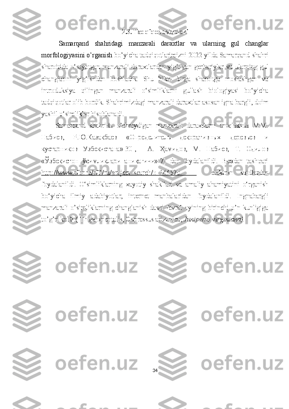 2.3.  Tadqiqot   uslublari
Samarqand   shahridagi   manzarali   daraxtlar   va   ularning   gul   changlar
morfologiyasini o’rganish   bo ’ yicha   t adqiqotlarimizni 202 2  yilda Samarqand  shahri
sharoitida o‘sayotgan manzarali daraxtlardan yig‘ilgan gerbariylar va   ularning   gul
changlarini   yig‘ishdan   boshladik.   S h u   bilan   birga   sharoitga   moslashgan   va
introduksiya   qilingan   manzarali   o‘simliklarni   gullash   biologiyasi   bo‘yicha
tadqiqotlar olib bordik. S h ahrimizdagi manzarali daraxtlar asosan igna bargli, doim
yashil o‘simliklar  h isoblanadi. 
Samarqand   shahrida   o’chraydigan   manzarali   daraxtlarni   aniqlashda   М.М.
Набиев,   Р.Ю.Казакбаев   «Определитель   декоративных   деревьев   и
кустарников   Узбекистана»[30],     A.   Ҳамидов,   М.   Набиев,   Т.   Одилов
«Ўзбекистон   ўсимликлари   аниқагичи»[7]   dan   foydalanildi.   Bundan   tashqari
http://www.rfbr.ru/rffi/ru/project_search/o_146570.               elektron   saidlardan
foydalanildi.   O‘simliklarning   xayotiy   shakllari   va   amaliy   ahamiyatini   o‘rganish
bo‘yicha   ilmiy   adabiyotlar,   internet   manbalaridan   foydalanildi.   Ingnabargli
manzarali   o’simliklarning  chang lanish  davri   fevral  oyining  birinchi   o’n  kunligiga
to’g’ri keldi .(  Thuja orientalis,  Cupressus arizonica,  Juniperus virginiana). 
34 